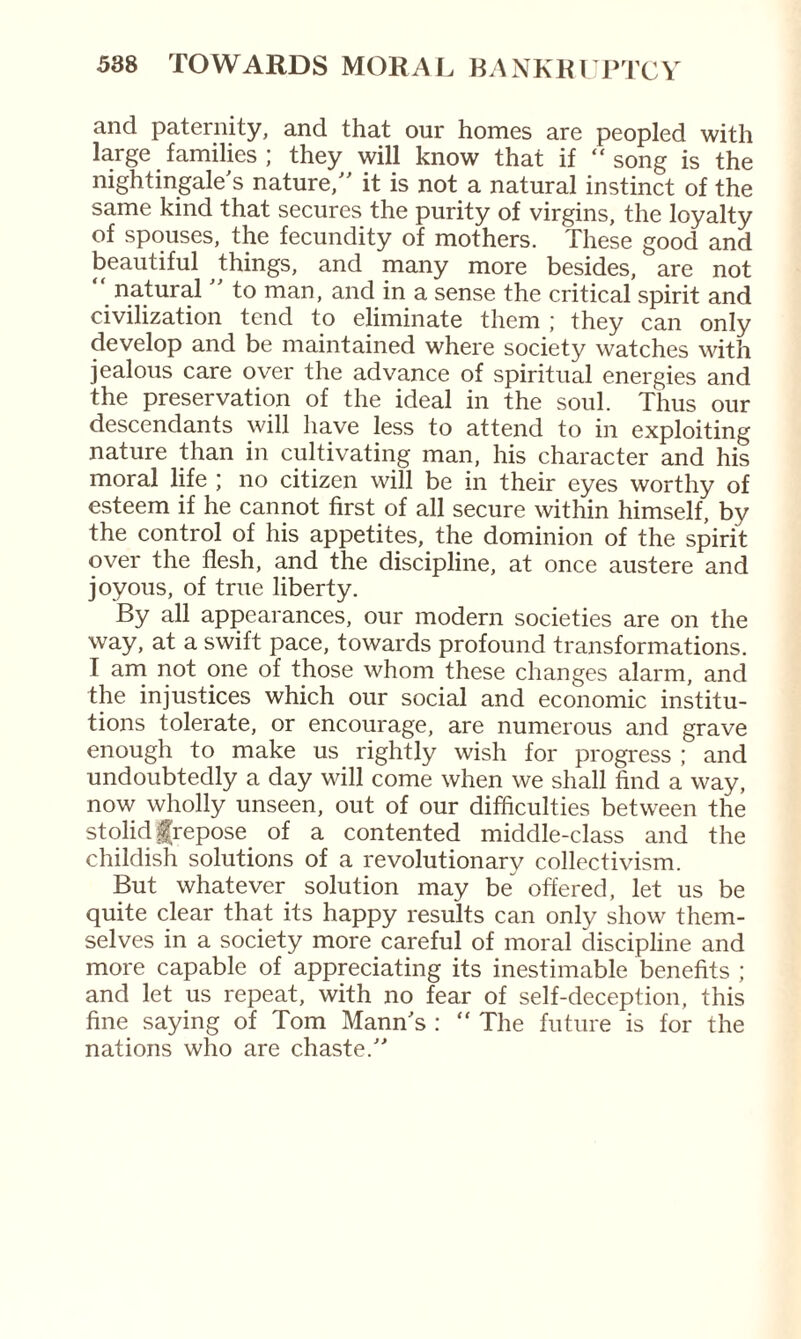 and paternity, and that our homes are peopled with large families ; they will know that if “song is the nightingale's nature, it is not a natural instinct of the same kind that secures the purity of virgins, the loyalty of spouses, the fecundity of mothers. These good and beautiful things, and many more besides, are not “ natural  to man, and in a sense the critical spirit and civilization tend to eliminate them ; they can only develop and be maintained where society watches with jealous care over the advance of spiritual energies and the preservation of the ideal in the soul. Thus our descendants will have less to attend to in exploiting nature than in cultivating man, his character and his moral life ; no citizen will be in their eyes worthy of esteem if he cannot first of all secure within himself, by the control of his appetites, the dominion of the spirit over the flesh, and the discipline, at once austere and joyous, of true liberty. By all appearances, our modern societies are on the way, at a swift pace, towards profound transformations. I am not one of those whom these changes alarm, and the injustices which our social and economic institu¬ tions tolerate, or encourage, are numerous and grave enough to make us rightly wish for progress ; and undoubtedly a day will come when we shall find a way, now wholly unseen, out of our difficulties between the stolid frepose of a contented middle-class and the childish solutions of a revolutionary collectivism. But whatever solution may be^ offered, let us be quite clear that its happy results can only show them¬ selves in a society more careful of moral discipline and more capable of appreciating its inestimable benefits ; and let us repeat, with no fear of self-deception, this fine saying of Tom Mann's : “ The future is for the nations who are chaste.