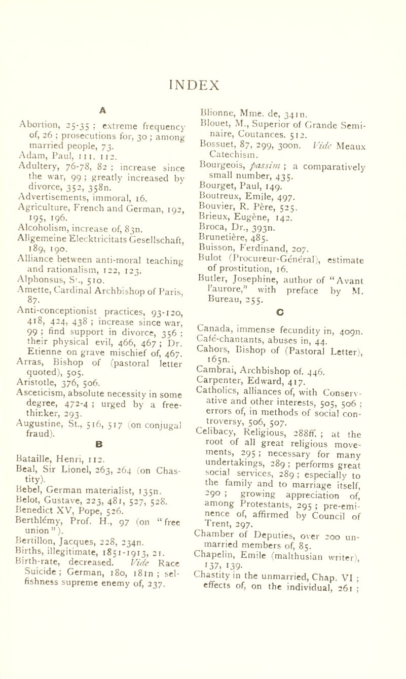 A Abortion, 25-35 > extreme frequency of, 26 ; prosecutions for, 30 ; among married people, 73. Adam, Paul, hi. 112. Adultery, 76-78, 82 ; increase since the war, 99 ; greatly increased by divorce, 352, 358m Advertisements, immoral, 16. Agriculture, French and German, 192, 195, 196. Alcoholism, increase of, 830. Allgemeine Elecktricitats Gesellschaft, 189, 190. Alliance between anti-moral teaching and rationalism, 122, 123. Alphonsus, S'., 510. Amette, Cardinal Archbishop of Paris. 87. Anti-conceptionist practices, 93-120, 418, 424, 438 ; increase since war, 99 > find support in divorce, 356 ; their physical evil, 466, 467 ; Dr. Etienne on grave mischief of, 467. Arras, Bishop of (pastoral letter quoted), 505. Aristotle, 376, 506. Asceticism, absolute necessity in some degree, 472-4 ; urged by a free¬ thinker, 293. Augustine, St., 516, 517 (on conjugal fraud). B Bataille, Henri, 112. Beal, Sir Lionel, 263, 264 (on Chas¬ tity). Bebel, German materialist, 135m Belot, Gustave, 223, 481, 527, 528. Benedict XV, Pope, 526. Berthlémy, Prof. H., 97 (on “free union ” ). Bertillon, Jacques, 228, 234m Births, illegitimate, 1851-1913, 21. Birth-rate, decreased. Vide Race Suicide; German, 180, i8in ; sel¬ fishness supreme enemy of, 237. Blionne, Mme. de, 34 m. Blouet, M., Superior of Grande Sémi¬ naire, Coutances. 512. Bossuet, 87, 299, 300m Vide Meaux Catechism. Bourgeois, passim ; a comparatively small number, 435. Bourget, Paul, 149. Boutreux, Emile, 497. Bouvier, R. Père, 525. Brieux, Eugène, 142. Broca, Dr., 39311. Brunetière, 485. Buisson, Ferdinand, 207. Bulot (Procureur-Général), estimate of prostitution, 16. Butler, Josephine, author of “Avant l’aurore,” with preface by M. Bureau, 255. C Canada, immense fecundity in, 40911. Café-chantants, abuses in, 44. Cahors, Bishop of (Pastoral Letter;, 165m Cambrai, Archbishop of. 446. Carpenter, Edward, 417. Catholics, alliances of, with Conserv¬ ative and other interests, 505, 506 ; errors of, in methods of social con¬ troversy, 506, 507. Celibacy, Religious, 288ft'. ; at the root of all great religious move¬ ments, 295 ; necessary for many undertakings, 289 ; performs great social services, 289 ; especially to the family and to marriage itself, -90 ; growing appreciation of, among Protestants, 295 ; pre-emi nence of, affirmed by Council of Trent, 297. Chamber of Deputies, over 200 un¬ married members of, 85. Chapelin, Emile (malthusian writer), , I37? N9- C hastity in the unmarried, Chap. VI ; effects of, on the individual, 261 ;