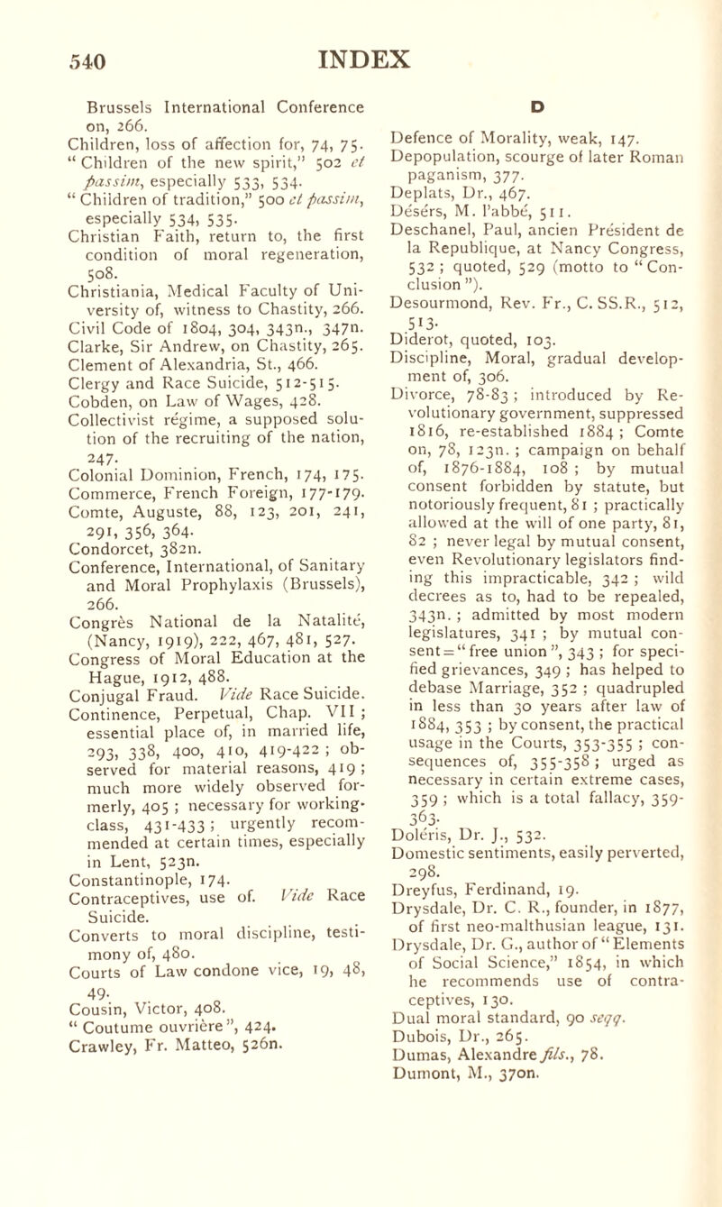 Brussels International Conference on, 266. Children, loss of affection for, 74, 75. “ Children of the new spirit,” 502 ct passim, especially 533, 534. “ Children of tradition,” 500 ct passim, especially 534, 535- Christian Faith, return to, the first condition of moral regeneration, 508. Christiania, Medical Faculty of Uni¬ versity of, witness to Chastity, 266. Civil Code of 1804, 304, 343m, 347^- Clarke, Sir Andrew, on Chastity, 265. Clement of Alexandria, St., 466. Clergy and Race Suicide, 512-515. Cobden, on Law of Wages, 428. Collectivist régime, a supposed solu¬ tion of the recruiting of the nation, 247- Colonial Dominion, French, 174, 175- Commerce, French Foreign, 177-179. Comte, Auguste, 88, 123, 201, 241, 29L 356, 364- Condorcet, 38211. Conference, International, of Sanitary and Moral Prophylaxis (Brussels), 266. Congrès National de la Natalité, (Nancy, 1919), 222, 467, 481, 527. Congress of Moral Education at the Hague, 1912, 488. Conjugal Fraud. Vide Race Suicide. Continence, Perpetual, Chap. VII ; essential place of, in married life, 293, 338, 4°°) 410, 419-422; ob¬ served for material reasons, 419 ; much more widely observed for¬ merly, 405 ; necessary for working- class, 431-433; urgently recom¬ mended at certain times, especially in Lent, 523m Constantinople, 174. Contraceptives, use of. I idc Race Suicide. Converts to moral discipline, testi¬ mony of, 480. Courts of Law condone vice, 19, 48) 49- Cousin, Victor, 408. “ Coutume ouvrière”, 424. Crawley, Fr. Matteo, 526m D Defence of Morality, weak, 147. Depopulation, scourge of later Roman paganism, 377. Deplats, Dr., 467. Désérs, M. l’abbé, 511. Deschanel, Paul, ancien Président de la Republique, at Nancy Congress, 532; quoted, 529 (motto to “ Con¬ clusion ”). Desourmond, Rev. Fr., C. SS.R., 512, 5 !3- Diderot, quoted, 103. Discipline, Moral, gradual develop¬ ment of, 306. Divorce, 78-83 ; introduced by Re¬ volutionary government, suppressed 1816, re-established 1884; Comte on, 78, 123m ; campaign on behalf of, 1876-1884, 108 ; by mutual consent forbidden by statute, but notoriously frequent, 81 ; practically allowed at the will of one party, 81, 82 ; never legal by mutual consent, even Revolutionary legislators find¬ ing this impracticable, 342 ; wild decrees as to, had to be repealed, 343m ; admitted by most modern legislatures, 341 ; by mutual con¬ sents “free union”, 343 ; for speci¬ fied grievances, 349 ; has helped to debase Marriage, 352 ; quadrupled in less than 30 years after law of 1884, 353 ; by consent, the practical usage in the Courts, 353-355 ; con¬ sequences of, 355-358; urged as necessary in certain extreme cases, 359 ; which is a total fallacy, 359- 3^3- Doléris, Dr. J., 532. Domestic sentiments, easily perverted, 298. Dreyfus, Ferdinand, 19. Drysdale, Dr. C. R., founder, in 1877, of first neo-malthusian league, 131. Drysdale, Dr. G., author of “ Elements of Social Science,” 1854, in which he recommends use of contra¬ ceptives, 130. Dual moral standard, 90 seçç. Dubois, Dr., 265. Dumas, Alexandre fils., 78. Dumont, M., 370m
