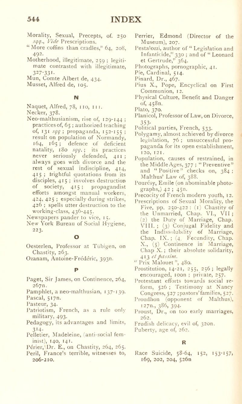 Morality, Sexual, Precepts, of. 250 sçç., Vide Prescriptions. “ More coffins than cradles,” 64, 20S, 492. Motherhood, illegitimate, 259 ; legiti¬ mate contrasted with illegitimate, 327-331- Mun, Comte Albert de, 434. Musset, Alfred de, 105. N Naquet, Alfred, 78, no, 111. Necker, 378. Neo-malthusianism, rise of, 129-144 ; practices of, 65 ; authorized teaching of, 131 sçç; propaganda, 152-155 ; result on population of Normandy, 164, 165 ; defence of deficient natality, 180 sçç. ; its practices never seriously defended, 411; always goes with divorce and the rest of sexual indiscipline, 414, 415 ; irightful quotations from its disciples, 415 ; involves destruction of society, 415; propagandist efforts amongst manual workers, 424, 425 ; especially during strikes, 426 ; spells utter destruction to the working-class, 436-445. Newspapers pander to vice, 1 5. New York Bureau of Social Hygiene, 223. O Oesterlen, Professor at Tiibigen, on Chastity, 263. Ozanam, Antoine-Frédéric, 393m P Paget, Sir James, on Continence, 264, 267m Pamphlet, a neo-malthusian, 137-139. Pascal, 517m Pasteur, 34. Patriotism, French, as a rule only military, 493. Pedagogy, its advantages and limits, 3*4- Pelletier, Madeleine, (anti-social fem¬ inist), 140, 141. Périer, Dr. E., on Chastity, 264, 265. Peril, France’s terrible, witnesses to, 206-210. Perrier, Edmond (Director of the Museum), 207. Pestalozzi, author of “ Legislation and Infanticide,” 330 ; and of “ Leonard et Gertrude,” 364. Photographs, pornographic, 41. Pie, Cardinal, 514. Pinard, Dr., 467. Pius X., Pope, Encyclical on First Communion, 12. Physical Culture, Benefit and Danger of, 45811. Plato, 370. Planicol, Professor of Law, on Divorce, 353- Political parties, French, 533. Polygamy, almost achieved by divorce legislation, 76 ; unsuccessful pro¬ paganda for its open establishment, 120, 121. Population, causes of restrained, in the Middle Ages, 377 ; “Preventive” and “Positive” checks on, 384; Malthus’ Law of, 388. Pourésy, Emile (on abominable photo¬ graphs,) 42 ; 45m Precocity of French modern youth, 12. Prescriptions of Sexual Morality, the Five, pp. 250-422 : (1) Chastity of the Unmarried, Chap. VL, VII; (2) the Duty of Marriage, Chap. VIII.; (3) Conjugal Fidelity and the Indissolubility of Marriage, Chap. IX. ; (4 Fecundity, Chap. X., (5) Continence in Marriage, Chap X. ; their absolute solidarity, 413 et passim. “ Prix Malouet ”, 480. Prostitution, 14-21, 255, 256; legally encouraged, toon ; private, 257. Protestant efforts towards social re¬ form, 526 ; Testimony at Nancy Congress, 527 ; pastors’families, 527. Proudhon (opponent of Malthus), 127m, 386, 394. Proust, Dr., on too early marriages, 262. Prudish delicacy, evil of, 320m Puberty, age of, 262. R Race Suicide, 58-64, 152, 153-157, 169, 202, 204, 52611