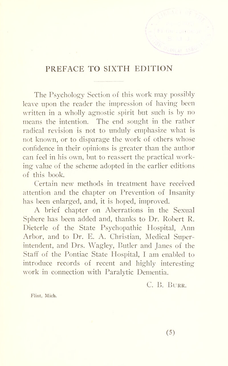 PREFACE TO SIXTH EDITION The Psychology Section of this work may possibly leave upon the reader the impression of having been written in a wholly agnostic spirit but such is by no means the intention. The end sought in the rather radical revision is not to unduly emphasize what is not known, or to disparage the work of others whose confidence in their opinions is greater than the author can feel in his own, but to reassert the practical work¬ ing value of the scheme adopted in the earlier editions of this book. Certain new methods in treatment have received attention and the chapter on Prevention of Insanity has been enlarged, and, it is hoped, improved. A brief chapter on Aberrations in the Sexual Sphere has been added and, thanks to Dr. Robert R. Dieterle of the State Psychopathic Hospital, Ann Arbor, and to Dr. E. A. Christian, Medical Super¬ intendent, and Drs. Wagley, Butler and Janes of the Staff of the Pontiac State Hospital, I am enabled to introduce records of recent and highly interesting- work in connection with Paralytic Dementia. C. B. Burr. Flint, Mich.