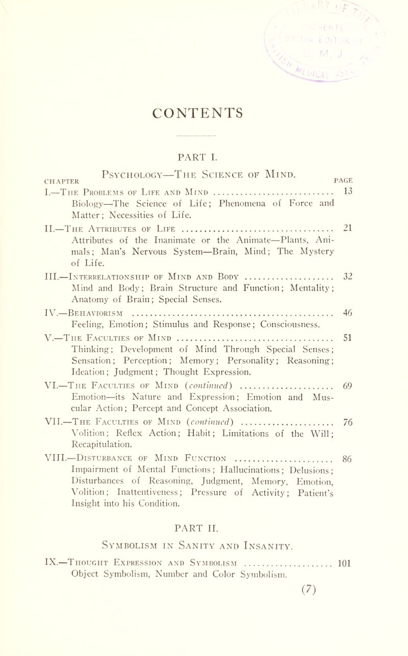 CONTENTS PART I. Psychology—Tiie Science of Mind. CHAPTER PAGE I. —The Problems of Life and Mind . 13 Biology—The Science of Life; Phenomena of Force and Matter; Necessities of Life. II. —The Attributes of Life . 21 Attributes of the Inanimate or the Animate—Plants, Ani¬ mals; Man’s Nervous System—Brain, Mind; The Mystery of Life. III. —Interrelationship of Mind and Body . 32 Mind and Body; Brain Structure and Function; Mentality; Anatomy of Brain; Special Senses. IV. —Behaviorism . 46 Feeling, Emotion; Stimulus and Response; Consciousness. V. —The Faculties of Mind . 51 Thinking; Development of Mind Through Special Senses; Sensation; Perception; Memory; Personality; Reasoning; Ideation; Judgment; Thought Expression. VI. —The Faculties of Mind (continued) . 69 Emotion—its Nature and Expression; Emotion and Mus¬ cular Action; Percept and Concept Association. VII. —The Faculties of Mind (continued) . 76 Volition; Reflex Action; Habit; Limitations of the Will; Recapitulation. VIII. —Disturbance of Mind Function . 86 Impairment of Mental Functions; Hallucinations; Delusions; Disturbances of Reasoning, Judgment, Memory, Emotion, Volition; Inattentiveness; Pressure of Activity; Patient’s Insight into his Condition. PART II. Symbolism in Sanity and Insanity. IX.—Thought Expression and Symbolism . 101 Object Symbolism, Number and Color Symbolism.