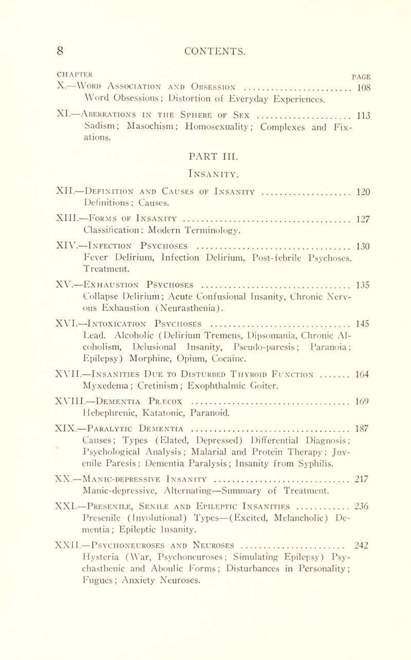 CHAPTER PAGE X.—Word Association and Obsession . 108 Word Obsessions; Distortion of Everyday Experiences. XT—Aberrations in the Sphere of Sf.x . 113 Sadism; Masochism; Homosexuality; Complexes and Fix¬ ations. PART III. Insanity. XU. —Definition and Causes of Insanity . 120 Definitions; Causes. XIII. —Forms of Insanity . 127 Classification; Modern Terminology. XIV. —Infection Psychoses . 130 Fever Delirium, Infection Delirium, Post-febrile Psychoses. Treatment. XV. —Exhaustion Psychoses . 135 Collapse Delirium; Acute Confusional Insanity, Chronic Nerv¬ ous Exhaustion (Neurasthenia). XVI. —-Intoxication Psychoses . 145 Lead. Alcoholic (Delirium Tremens, Dipsomania, Chronic Al¬ coholism, Delusional Insanity, Pseudo-paresis; Paranoia; Epilepsy) Morphine, Opium, Cocaine. XVII. —Insanities Due to Disturbed Thyroid Function . 164 Myxedema; Cretinism; Exophthalmic Goiter. XVIII.—Dementia Pilecox . 169 Hebephrenic, Katatonic, Paranoid. XIX. —Paralytic Dementia . 187 Causes; Types (Elated, Depressed) Differential Diagnosis; Psychological Analysis; Malarial and Protein Therapy; Juv¬ enile Paresis; Dementia Paralysis; Insanity from Syphilis. XX. —Manic-depressive Insanity . 217 Manic-depressive, Alternating—Summary of Treatment. XXI. —Presenile, Senile and Epileptic Insanities . 236 Presenile (Involutional) Types—(Excited, Melancholic) De¬ mentia; Epileptic Insanity. XXII. —Psyciioneuroses and Neuroses . 242 Hysteria (War, Psychoneuroses; Simulating Epilepsy) Psy¬ chasthenic and Aboulic Forms; Disturbances in Personality; Fugues; Anxiety Neuroses.