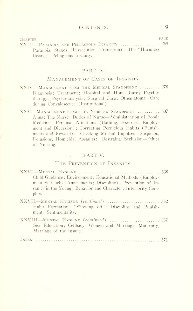 CHAPTER 1 XXIII.—Paranoia and Pellagrous Insanity . Paranoia, Stages (Persecution, Transition); The “Harmless Insane;” Pellagrous Insanity. PART IV. Management of Cases of Insanity. XXIV. —Management from the Medical Standpoint . 278 Diagnosis; Treatment; Hospital and Home Care; Psycho¬ therapy ; Psycho-analysis; Surgical Care; Othematoma; Care during Convalescence (Institutional). XXV. —Management from the Nursing Standpoint . 307 Aims; The Nurse; Duties of Nurse—Administration of Food; Medicine; Personal Attentions (Bathing, Exercise, Employ¬ ment and Diversion); Correcting Pernicious Habits (Punish¬ ments and Reward) : Checking Morbid Impulses—Suspicion, Delusions, Homicidal Assaults: Restraint, Seclusion—Ethics of Nursing. PART V. The Prevention of Insanity. XXVI.—Mental Hygiene . 338 Child Guidance; Environment; Educational Methods (Employ¬ ment Self-help; Amusements; Discipline); Prevention of In¬ sanity in the Young; Behavior and Character; Inferiority Com¬ plex. XXVII.—Mental Hygiene (continued) . 352 Habit Formation; “Showing off”; Discipline and Punish¬ ment; Sentimentality. XXVIII.—Mental Hygiene (continued) . 357 Sex Education; Celibacy, Women and Marriage, Maternity, Marriage of the Insane. Index . 371