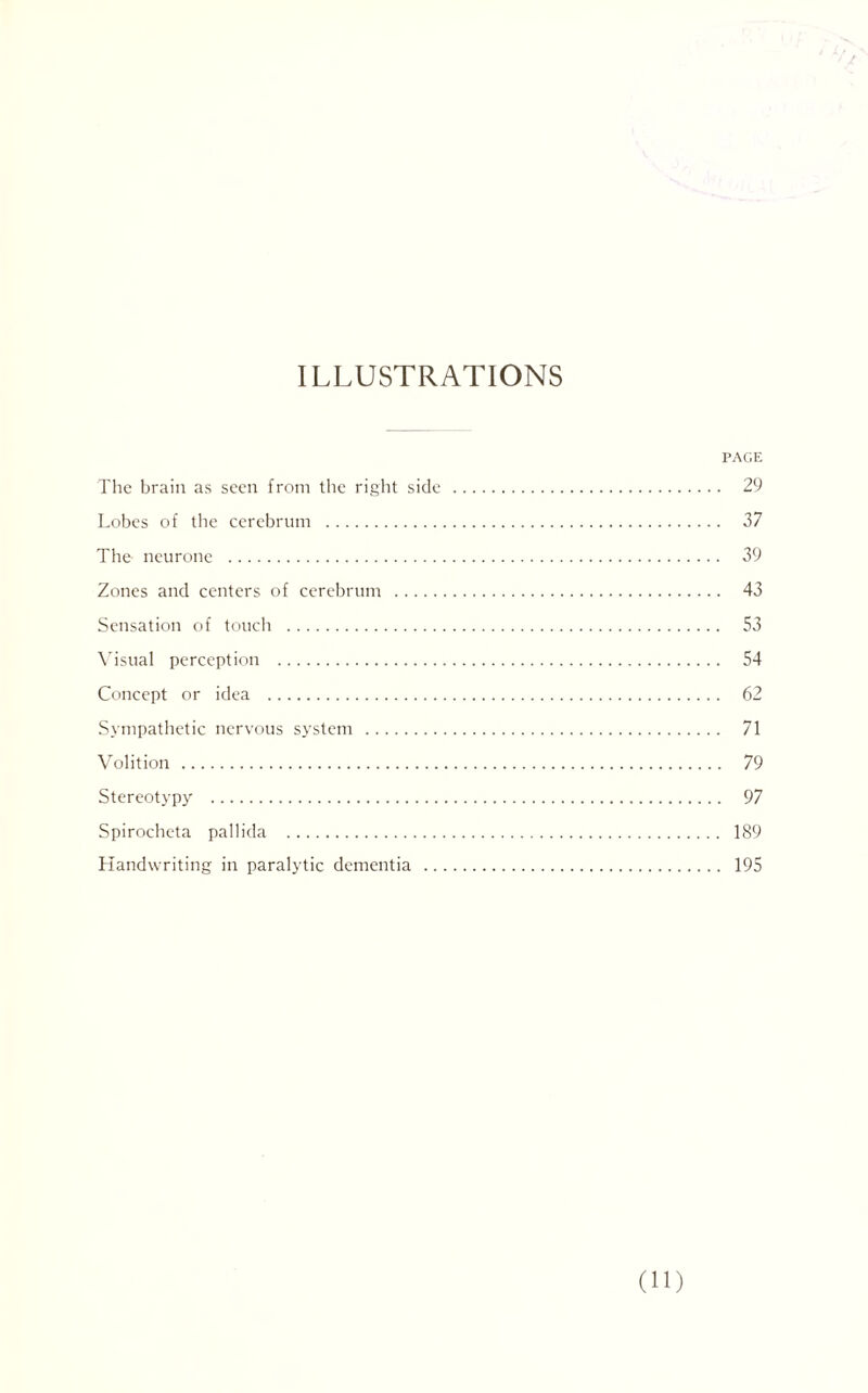 ILLUSTRATIONS PACE The brain as seen from the right side . 29 Lobes of the cerebrum . 37 The neurone . 39 Zones and centers of cerebrum . 43 Sensation of touch . 53 Visual perception . 54 Concept or idea . 62 Sympathetic nervous system . 71 Volition . 79 Stereotypy . 97 Spirocheta pallida . 189 Handwriting in paralytic dementia . 195 (H)