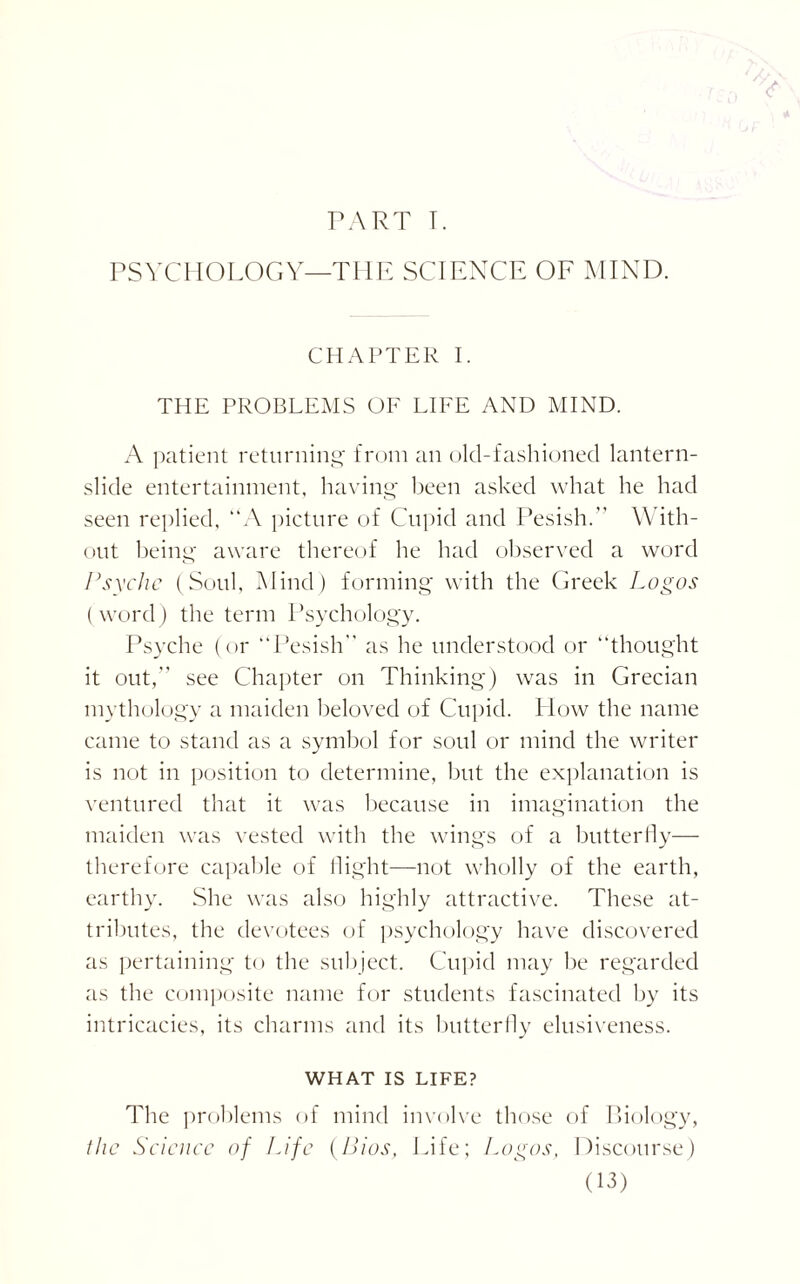 PART T. PSYCHOLOGY—THE SCIENCE OF MIND. CHAPTER I. THE PROBLEMS OF LIFE AND MIND. A patient returning from an old-fashioned lantern- slide entertainment, having been asked what he had seen replied, “A picture of Cupid and Pesish. With¬ out being aware thereof he had observed a word Psyche (Soul, Mind) forming with the Greek Logos (word) the term Psychology. Psyche (or “Pesish as he understood or “thought it out,” see Chapter on Thinking) was in Grecian mythology a maiden beloved of Cupid. How the name came to stand as a symbol for soul or mind the writer is not in position to determine, but the explanation is ventured that it was because in imagination the maiden was vested with the wings of a butterfly— therefore capable of flight—not wholly of the earth, earthy. She was also highly attractive. These at¬ tributes, the devotees of psychology have discovered as pertaining to the subject. Cupid may be regarded as the composite name for students fascinated by its intricacies, its charms and its butterfly elusiveness. WHAT IS LIFE? The problems of mind involve those of Biology, the Science of Life (Bios, Life; Logos, Discourse)