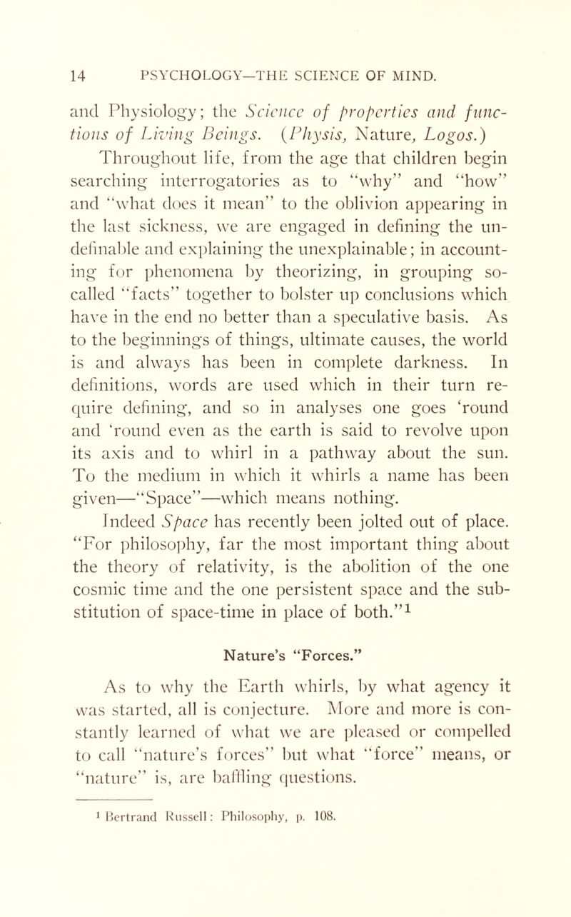 and Physiology; the Science of properties and func¬ tions of Living Beings. (Pliysis, Nature, Logos.) Throughout life, from the age that children begin searching interrogatories as to “why” and “how” and “what does it mean” to the oblivion appearing in the last sickness, we are engaged in defining the un- definable and explaining the unexplainable; in account¬ ing for phenomena by theorizing, in grouping so- called “facts” together to bolster up conclusions which have in the end no better than a speculative basis. As to the beginnings of things, ultimate causes, the world is and always has been in complete darkness. In definitions, words are used which in their turn re¬ quire defining, and so in analyses one goes ‘round and ‘round even as the earth is said to revolve upon its axis and to whirl in a pathway about the sun. To the medium in which it whirls a name has been given—“Space”—which means nothing. Indeed Space has recently been jolted out of place. “For philosophy, far the most important thing about the theory of relativity, is the abolition of the one cosmic time and the one persistent space and the sub¬ stitution of space-time in place of both.”1 Nature’s “Forces.” As to why the Earth whirls, by what agency it was started, all is conjecture. More and more is con¬ stantly learned of what we are pleased or compelled to call “nature’s forces” hut what “force” means, or “nature” is, are baffling questions. 1 Bertrand Russell: Philosophy, p. 108.