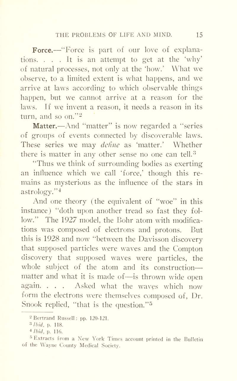 Force.—Force is part of our love of explana¬ tions. . . . It is an attempt to get at the ‘why’ of natural processes, not only at the ‘how.’ What we observe, to a limited extent is what happens, and we arrive at laws according to which observable things happen, but we cannot arrive at a reason for the laws. If we invent a reason, it needs a reason in its turn, and so on.”2 3 Matter.—And “matter” is now regarded a series of groups of events connected by discoverable laws. These series we may define as ‘matter.’ Whether there is matter in any other sense no one can tell.2 “Thus we think of surrounding bodies as exerting an influence which we call ‘force,’ though this re- mains as mysterious as the influence of the stars in astrology.”4 And one theory (the equivalent of “woe” in this instance) doth upon another tread so fast they fol¬ low.” The 1927 model, the Bohr atom with modifica¬ tions was composed of electrons and protons. But this is 1928 and now “between the Davisson discovery that supposed particles were waves and the Compton discovery that supposed waves were particles, the whole subject of the atom and its construction— matter and what it is made of—is thrown wide open again. . . . Asked what the waves which now form the electrons were themselves composed of, Dr. Snook replied, “that is the question.”5 2 Bertrand Russell: pp. 120-121. 3 Ibid, p. 118. 4 Ibid, p. 116. ■’ Extracts from a New York Times account printed in the Bulletin of the Wayne County Medical Society.