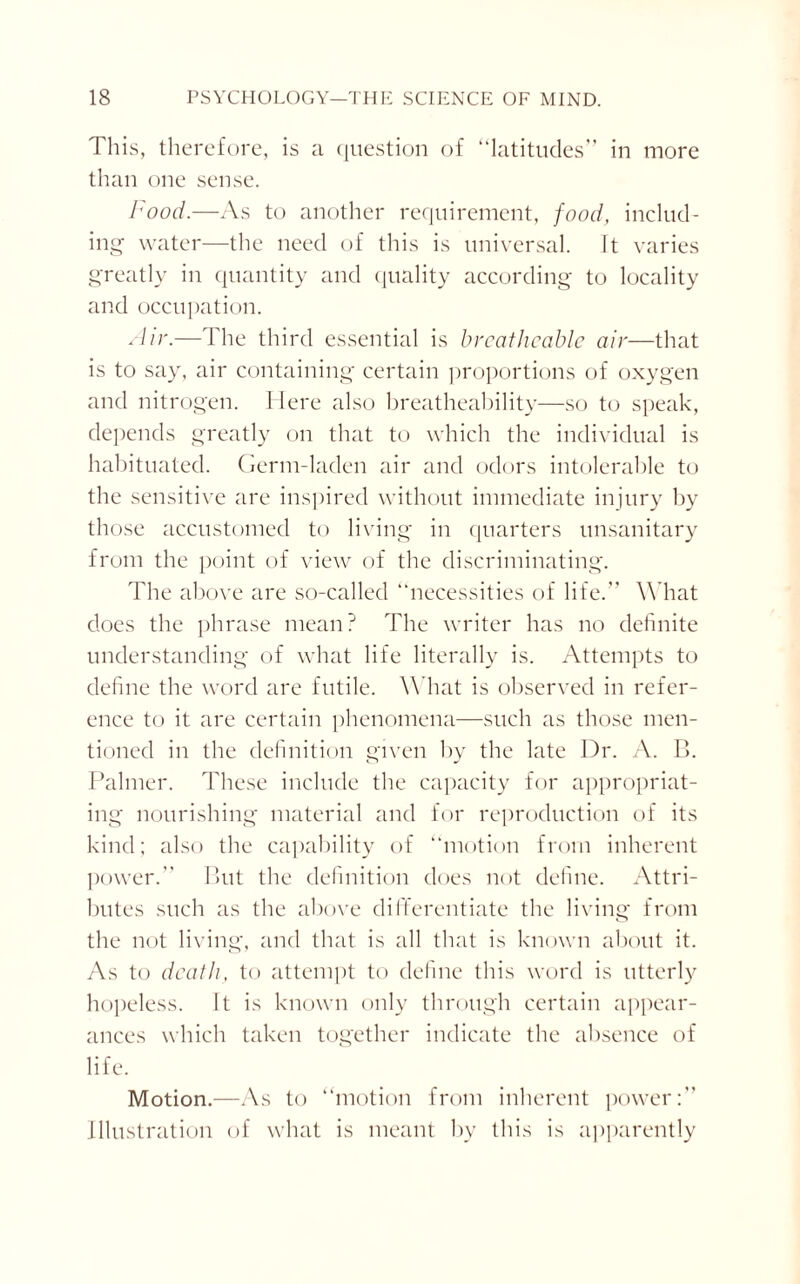 This, therefore, is a question of “latitudes” in more than one sense. Food.—As to another requirement, food, includ¬ ing water—the need of this is universal. It varies greatly in quantity and quality according to locality and occupation. Air.—The third essential is breatheable air—that is to say, air containing certain proportions of oxygen and nitrogen. Here also breatheability—so to speak, depends greatly on that to which the individual is habituated. Germ-laden air and odors intolerable to the sensitive are inspired without immediate injury by those accustomed to living in quarters unsanitary from the point of view of the discriminating. The above are so-called “necessities of life.” W hat does the phrase mean? The writer has no definite understanding of what life literally is. Attempts to define the word are futile. W hat is observed in refer¬ ence to it are certain phenomena—such as those men¬ tioned in the definition given by the late Dr. A. B. Palmer. These include the capacity for appropriat¬ ing nourishing material and for reproduction of its kind; also the capability of “motion from inherent power.” But the definition does not define. Attri¬ butes such as the above differentiate the living from the not living, and that is all that is known about it. As to death, to attempt to define this word is utterly hopeless. It is known only through certain appear¬ ances which taken together indicate the absence of life. Motion.—As to “motion from inherent power:” Illustration of what is meant by this is apparently