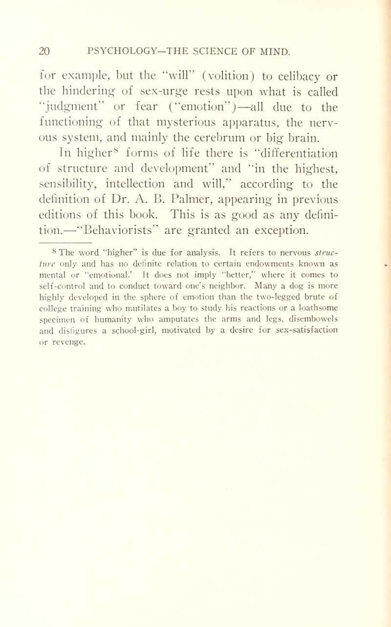 for example, but the “will” (volition) to celibacy or the hindering of sex-urge rests upon what is called “judgment” or fear (“emotion”)—all due to the functioning of that mysterious apparatus, the nerv¬ ous system, and mainly the cerebrum or big brain. In higher8 forms of life there is “differentiation of structure and development” and “in the highest, sensibility, intellection and will,” according to the definition of Dr. A. B. Palmer, appearing in previous editions of this book. This is as good as any defini¬ tion.—“Behaviorists” are granted an exception. 8 The word “higher” is due for analysis. It refers to nervous struc¬ ture only and has no definite relation to certain endowments known as mental or “emotional.’ It does not imply better,” where it comes to self-control and to conduct toward one’s neighbor. Many a dog is more highly developed in the sphere of emotion than the two-legged brute of college training who mutilates a boy to study his reactions or a loathsome specimen of humanity who amputates the arms and legs, disembowels and disfigures a school-girl, motivated by a desire for sex-satisfaction or revenge.