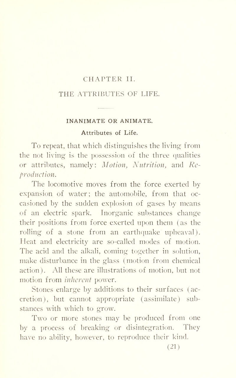 CHAPTER II. THE ATTRIBUTES OF FIFE. INANIMATE OR ANIMATE. Attributes of Life. To repeat, that which distinguishes the living from the not living is the possession of the three qualities or attributes, namely: Motion, Nutrition, and Re¬ production. The locomotive moves from the force exerted by expansion of water; the automobile, from that oc¬ casioned by the sudden explosion of gases by means of an electric spark. Inorganic substances change their positions from force exerted upon them (as the rolling of a stone from an earthquake upheaval). Heat and electricity are so-called modes of motion. The acid and the alkali, coming together in solution, make disturbance in the glass (motion from chemical action). All these are illustrations of motion, but not motion from inherent power. Stones enlarge by additions to their surfaces (ac¬ cretion), but cannot appropriate (assimilate) sub¬ stances with which to grow. Two or more stones may be produced from one by a process of breaking or disintegration. They have no ability, however, to reproduce their kind.