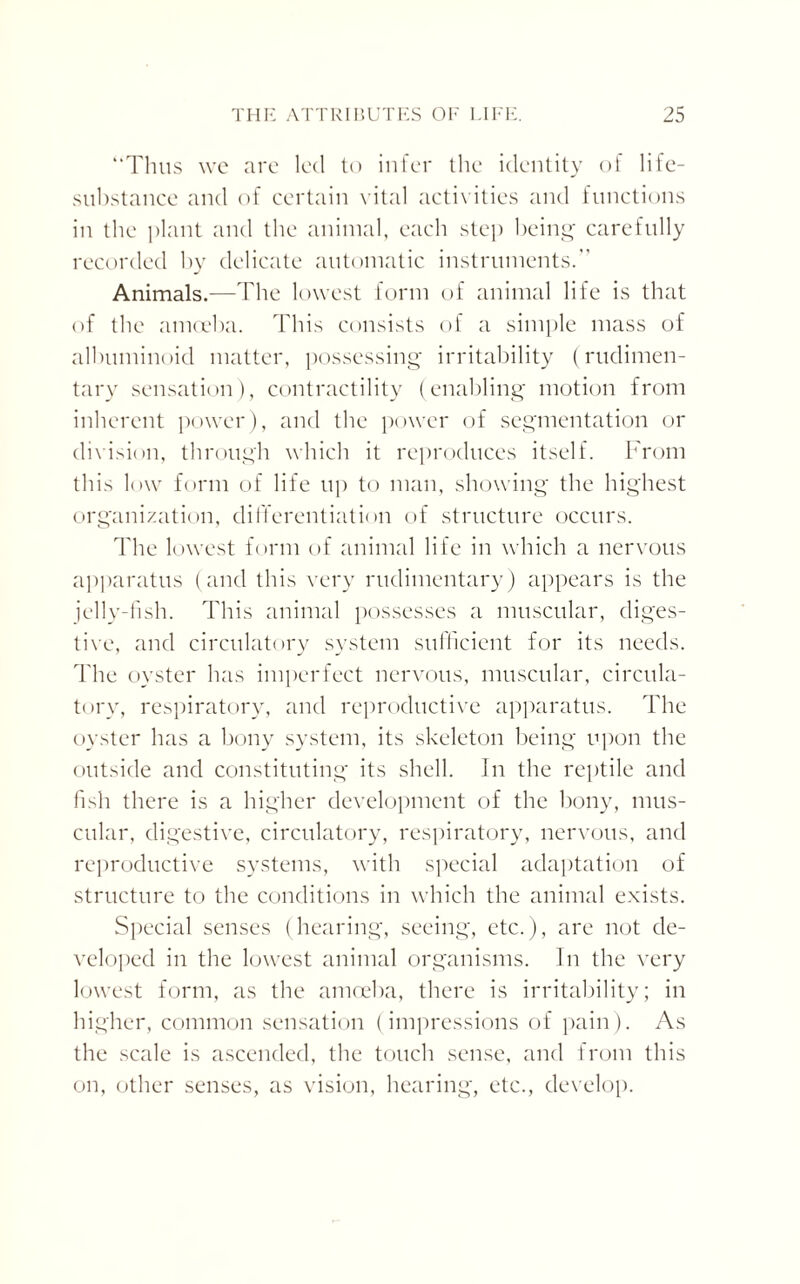 “Thus we are led to infer the identity of life- substance and of certain vital activities and functions in the plant and the animal, each step being carefully recorded by delicate automatic instruments.” Animals.—The lowest form of animal life is that of the amoeba. This consists of a simple mass of albuminoid matter, possessing irritability (rudimen¬ tary sensation), contractility (enabling motion from inherent power), and the power of segmentation or division, through which it reproduces itself. From this low form of life up to man, showing the highest organization, differentiation of structure occurs. The lowest form of animal life in which a nervous apparatus (and this very rudimentary) appears is the jelly-fish. This animal possesses a muscular, diges¬ tive, and circulatory system sufficient for its needs. The oyster has imperfect nervous, muscular, circula¬ tory, respiratory, and reproductive apparatus. The oyster has a bony system, its skeleton being upon the outside and constituting its shell. In the reptile and fish there is a higher development of the bony, mus¬ cular, digestive, circulatory, respiratory, nervous, and reproductive systems, with special adaptation of structure to the conditions in which the animal exists. Special senses (hearing, seeing, etc.), are not de¬ veloped in the lowest animal organisms. In the very lowest form, as the amoeba, there is irritability; in higher, common sensation (impressions of pain). As the scale is ascended, the touch sense, and from this on, other senses, as vision, hearing, etc., develop.