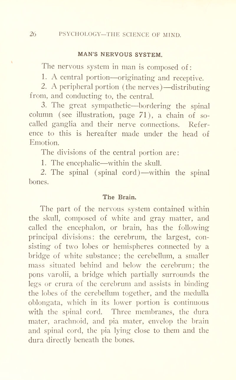 MAN’S NERVOUS SYSTEM. The nervous system in man is composed of: 1. A central portion—originating and receptive. 2. A peripheral portion (the nerves)—distributing from, and conducting to, the central. 3. The great sympathetic—bordering the spinal column (see illustration, page 71), a chain of so- called ganglia and their nerve connections. Refer¬ ence to this is hereafter made under the head of Emotion. The divisions of the central portion are: 1. The encephalic—within the skull. 2. The spinal (spinal cord)—within the spinal bones. The Brain. The part of the nervous system contained within the skull, composed of white and gray matter, and called the encephalon, or brain, has the following principal divisions: the cerebrum, the largest, con¬ sisting of two lobes or hemispheres connected by a bridge of white substance; the cerebellum, a smaller mass situated behind and below the cerebrum; the pons varolii, a bridge which partially surrounds the legs or crura of the cerebrum and assists in binding the lobes of the cerebellum together, and the medulla oblongata, which in its lower portion is continuous with the spinal cord. Three membranes, the dura mater, arachnoid, and pia mater, envelop the brain and spinal cord, the pia lying close to them and the dura directly beneath the bones.