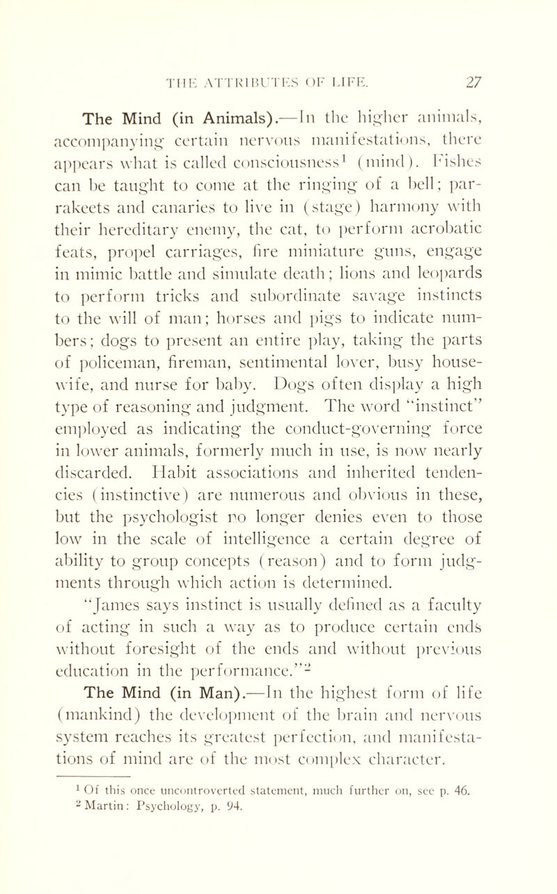 The Mind (in Animals).— In the higher animals, accompanying certain nervous manifestations, there appears what is called consciousness1 2 (mind), hishes can he taught to come at the ringing of a bell; par- rakeets and canaries to live in (stage) harmony with their hereditary enemy, the cat, to perform acrobatic feats, propel carriages, lire miniature guns, engage in mimic battle and simulate death; lions and leopards to perform tricks and subordinate savage instincts to the will of man; horses and pigs to indicate num¬ bers; dogs to present an entire play, taking the parts of policeman, fireman, sentimental lover, busy house¬ wife, and nurse for baby. Dogs often display a high type of reasoning and judgment. The word “instinct employed as indicating the conduct-governing force in lower animals, formerly much in use, is now nearly discarded. Habit associations and inherited tenden¬ cies (instinctive) are numerous and obvious in these, but the psychologist no longer denies even to those low in the scale of intelligence a certain degree of ability to group concepts (reason) and to form judg¬ ments through which action is determined. “James says instinct is usually defined as a faculty of acting in such a way as to produce certain ends without foresight of the ends and without previous education in the performance.’ The Mind (in Man).— In the highest form of life (mankind) the development of the brain and nervous system reaches its greatest perfection, and manifesta¬ tions of mind are of the most complex character. 1 Of this once uncontroverted statement, much further on, see p. 46. 2 Martin: Psychology, p. 94.