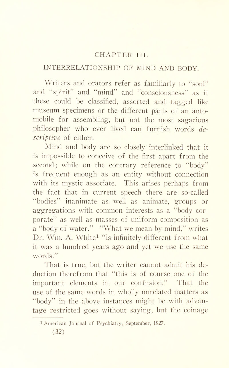 CHAPTER III. INTERRELATIONSHIP OF MIND AND BODY. W riters and orators refer as familiarly to “soul’’ and “spirit” and “mind” and “consciousness” as if these could be classified, assorted and tagged like museum specimens or the different parts of an auto¬ mobile for assembling, but not the most sagacious philosopher who ever lived can furnish words de¬ scriptive of either. Mind and body are so closely interlinked that it is impossible to conceive of the first apart from the second; while on the contrary reference to “body” is frequent enough as an entity without connection with its mystic associate. This arises perhaps from the fact that in current speech there are so-called “bodies” inanimate as well as animate, groups or aggregations with common interests as a “body cor¬ porate” as well as masses of uniform composition as a “body of water.” “What we mean by mind,” writes Dr. Wm. A. White1 “is infinitely different from what it was a hundred years ago and yet we use the same words.” That is true, but the writer cannot admit his de¬ duction therefrom that “this is of course one of the important elements in our confusion.” That the use of the same words in wholly unrelated matters as “body” in the above instances might be with advan¬ tage restricted goes without saying, but the coinage 1 American Journal of Psychiatry, September, 1927.