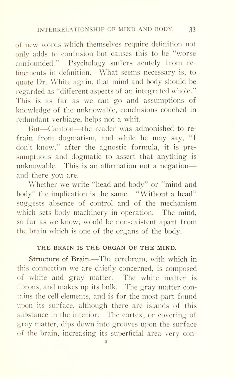 of new words which themselves require definition not only adds to confusion hut causes this to be “worse confounded.” Psychology suffers acutely from re¬ finements in definition. What seems necessary is, to ({note Dr. White again, that mind and body should be regarded as “different aspects of an integrated whole.” This is as far as we can go and assumptions of knowledge of the unknowable, conclusions couched in redundant verbiage, helps not a whit. But—Caution—the reader was admonished to re¬ frain from dogmatism, and while he may say, “I don't know,” after the agnostic formula, it is pre¬ sumptuous and dogmatic to assert that anything is unknowable. This is an affirmation not a negation— and there you are. Whether we write “head and body” or “mind and body” the implication is the same. “Without a head” suggests absence of control and of the mechanism which sets body machinery in operation. The mind, so far as we know, would be non-existent apart from the brain which is one of the organs of the body. THE BRAIN IS THE ORGAN OF THE MIND. Structure of Brain.—The cerebrum, with which in this connection we are chiefly concerned, is composed of white and gray matter. The white matter is fibrous, and makes up its bulk. The gray matter con¬ tains the cell elements, and is for the most part found upon its surface, although there are islands of this substance in the interior. The cortex, or covering of gray matter, dips down into grooves upon the surface of the brain, increasing its superficial area very con-