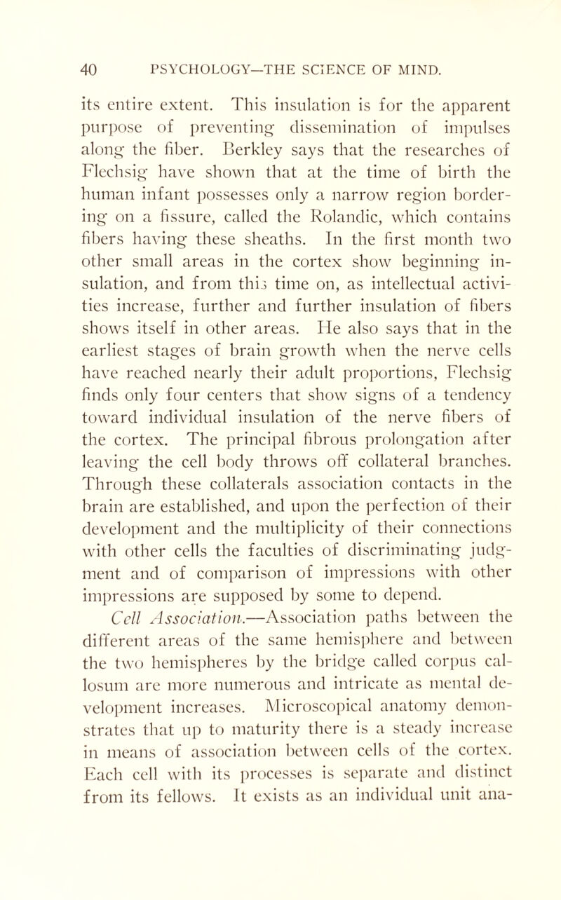 its entire extent. This insulation is for the apparent purpose of preventing dissemination of impulses along the fiber. Berkley says that the researches of Flechsig have shown that at the time of birth the human infant possesses only a narrow region border¬ ing on a fissure, called the Rolandic, which contains fibers having these sheaths. In the first month two other small areas in the cortex show beginning in¬ sulation, and from this time on, as intellectual activi¬ ties increase, further and further insulation of fibers shows itself in other areas. He also says that in the earliest stages of brain growth when the nerve cells have reached nearly their adult proportions, Flechsig finds only four centers that show signs of a tendency toward individual insulation of the nerve fibers of the cortex. The principal fibrous prolongation after leaving the cell body throws off collateral branches. Through these collaterals association contacts in the brain are established, and upon the perfection of their development and the multiplicity of their connections with other cells the faculties of discriminating judg¬ ment and of comparison of impressions with other impressions are supposed by some to depend. Cell Association.—Association paths between the different areas of the same hemisphere and between the two hemispheres by the bridge called corpus cal¬ losum are more numerous and intricate as mental de¬ velopment increases. Microscopical anatomy demon¬ strates that up to maturity there is a steady increase in means of association between cells of the cortex. Each cell with its processes is separate and distinct from its fellows. It exists as an individual unit ana-
