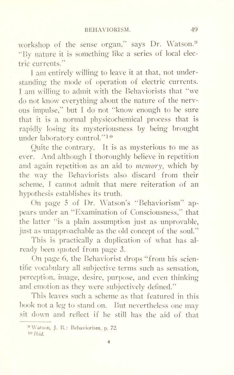 workshop of the sense organ,” says Dr. Watson.0 “By nature it is something like a series of local elec¬ tric currents.” 1 am entirely willing to leave it at that, not under¬ standing the mode of operation of electric currents. I am willing to admit with the Behaviorists that “we do not know everything about the nature of the nerv¬ ous impulse,” but I do not “know enough to be sure that it is a normal physicochemical process that is rapidly losing its mysteriousness by being brought under laboratory control.”10 Quite the contrary. It is as mysterious to me as ever. And although \ thoroughly believe in repetition and again repetition as an aid to memory, which by the way the Behaviorists also discard from their scheme, I cannot admit that mere reiteration of an hypothesis establishes its truth. On page 5 of Dr. W atson’s “Behaviorism” ap¬ pears under an “Examination of Consciousness,” that the latter “is a plain assumption just as improvable, just as unapproachable as the old concept of the soul.” This is practically a duplication of what has al¬ ready been quoted from page 3. On page 6, the Behaviorist drops “from his scien¬ tific vocabulary all subjective terms such as sensation, perception, image, desire, purpose, and even thinking and emotion as they were subjectively defined.” This leaves such a scheme as that featured in this book not a leg to stand on. But nevertheless one may sit down and reflect if he still has the aid of that u Watson, J. B.: Behaviorism, p. 72. 10 Ibid. 4