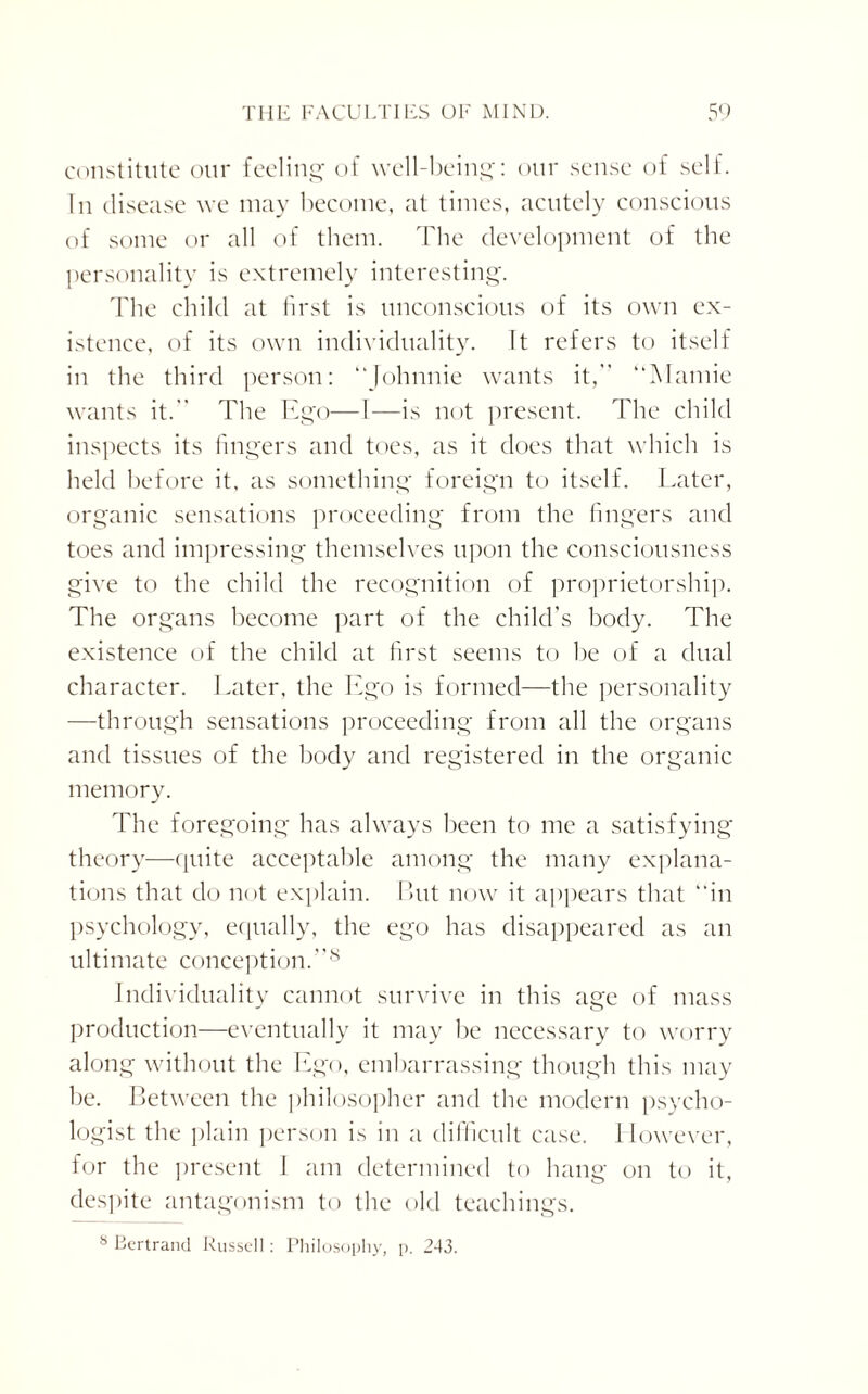 constitute our feeling of well-being: our sense of self. In disease we may become, at times, acutely conscious of some or all of them. The development of the personality is extremely interesting. The child at first is unconscious of its own ex¬ istence, of its own individuality. It refers to itself in the third person: “Johnnie wants it, “Mamie wants it. The Ego—1—is not present. The child inspects its fingers and toes, as it does that which is held before it. as something foreign to itself. Later, organic sensations proceeding from the fingers and toes and impressing themselves upon the consciousness give to the child the recognition of proprietorship. The organs become part of the child’s body. The existence of the child at first seems to be of a dual character. Later, the Ego is formed—the personality —through sensations proceeding from all the organs and tissues of the body and registered in the organic memory. The foregoing has always been to me a satisfying theory—quite acceptable among the many explana¬ tions that do not explain. But now it appears that “in psychology, equally, the ego has disappeared as an ultimate conception.8 Individuality cannot survive in this age of mass production—eventually it may be necessary to worry along without the Ego, embarrassing though this may he. Between the philosopher and the modern psycho¬ logist the plain person is in a difficult case. I lowever, for the present I am determined to hang on to it, despite antagonism to the old teachings. s Bertrand Russell: Philosophy, p. 243.