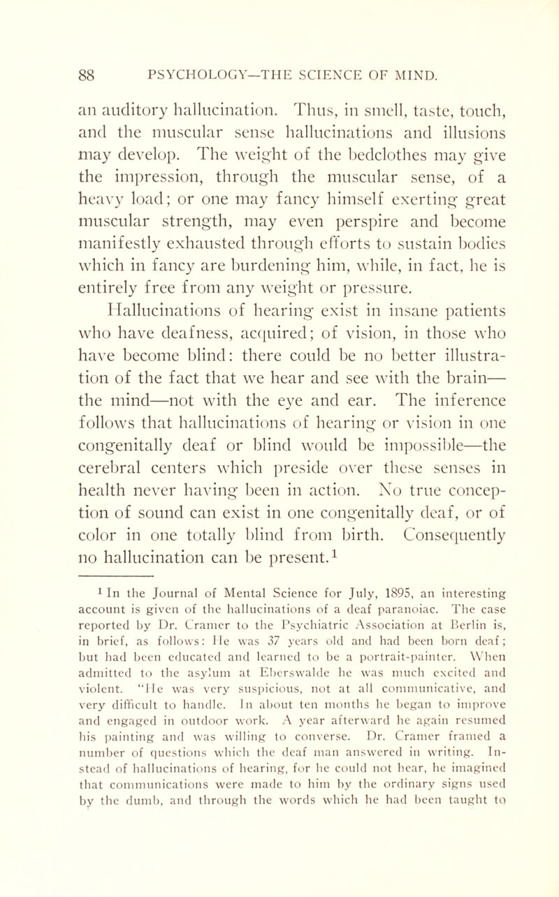 an auditory hallucination. Thus, in smell, taste, touch, and the muscular sense hallucinations and illusions may develop. The weight of the bedclothes may give the impression, through the muscular sense, of a heavy load; or one may fancy himself exerting great muscular strength, may even perspire and become manifestly exhausted through efforts to sustain bodies which in fancy are burdening him, while, in fact, he is entirely free from any weight or pressure. Hallucinations of hearing exist in insane patients who have deafness, acquired; of vision, in those who have become blind: there could be no better illustra¬ tion of the fact that we hear and see with the brain— the mind—not with the eye and ear. The inference follows that hallucinations of hearing or vision in one congenitally deaf or blind would be impossible—the cerebral centers which preside over these senses in health never having been in action. No true concep¬ tion of sound can exist in one congenitally deaf, or of color in one totally blind from birth. Consequently no hallucination can be present.1 1 In the Journal of Mental Science for July, 1895, an interesting account is given of the hallucinations of a deaf paranoiac. The case reported by Dr. Cramer to the Psychiatric Association at Berlin is, in brief, as follows: He was 37 years old and had been born deaf; hut had been educated and learned to be a portrait-painter. When admitted to the asylum at Eberswalde he was much excited and violent. “He was very suspicious, not at all communicative, and very difficult to handle. In about ten months he began to improve and engaged in outdoor work. A year afterward he again resumed his painting and was willing to converse. Dr. Cramer framed a number of questions which the deaf man answered in writing. In¬ stead of hallucinations of hearing, for he could not hear, he imagined that communications were made to him by the ordinary signs used by the dumb, and through the words which he had been taught to