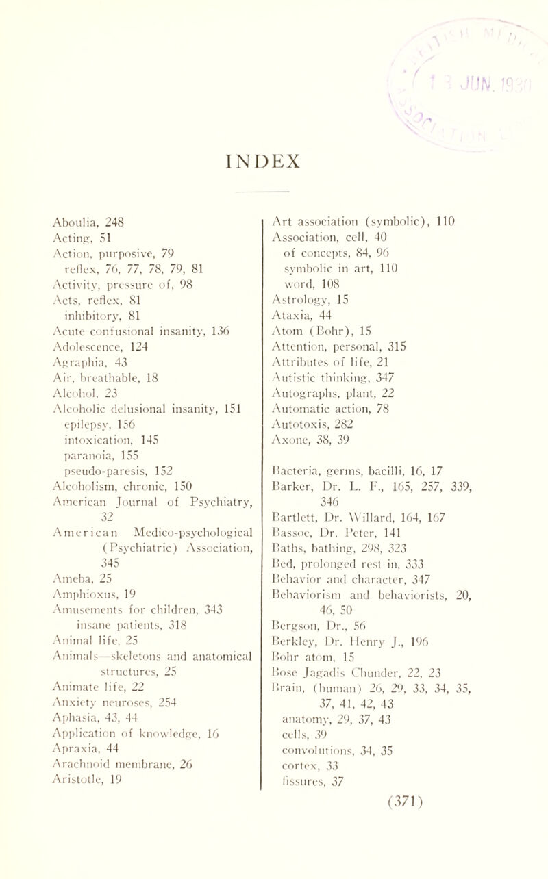 INDEX Aboulia, 248 Acting, 51 Action, purposive, 79 reflex, 76, 77, 78, 79, 81 Activity, pressure of, 98 Acts, reflex, 81 inhibitory, 81 Acute confusional insanity, 136 Adolescence, 124 Agraphia, 43 Air, breathable, 18 Alcohol, 23 Alcoholic delusional insanity, 151 epilepsy, 156 intoxication, 145 paranoia, 155 pseudo-paresis, 152 Alcoholism, chronic, 150 American Journal of Psychiatry, 32 American Medico-psychological (Psychiatric) Association, 345 Ameba, 25 Amphioxus, 19 Amusements for children, 343 insane patients, 318 Animal life, 25 Animals—skeletons and anatomical structures, 25 Animate life, 22 Anxiety neuroses, 254 Aphasia, 43, 44 Application of knowledge, 16 Apraxia, 44 Arachnoid membrane, 26 Aristotle, 19 Art association (symbolic), 110 Association, cell, 40 of concepts, 84, 96 symbolic in art, 110 word, 108 Astrology, 15 Ataxia, 44 Atom (Bohr), 15 Attention, personal, 315 Attributes of life, 21 Autistic thinking, 347 Autographs, plant, 22 Automatic action, 78 Autotoxis, 282 Axone, 38, 39 Bacteria, germs, bacilli, 16, 17 Barker, Dr. L. F, 165, 257, 339, 346 Bartlett, Dr. Willard, 164, 167 Bassoe, Dr. Peter, 141 Baths, bathing, 298, 323 Bed, prolonged rest in, 333 Behavior and character, 347 Behaviorism and behaviorists, 20, 46, 50 Bergson, Dr., 56 Berkley, Dr. Henry J., 196 Bohr atom, 15 Bose Jagadis t hunder, 22, 23 Brain, (human) 26, 29, 33, 34, 35, 37, 41, 42, 43 anatomy, 29, 37, 43 cells, 39 convolutions, 34, 35 cortex, 33 fissures, 37