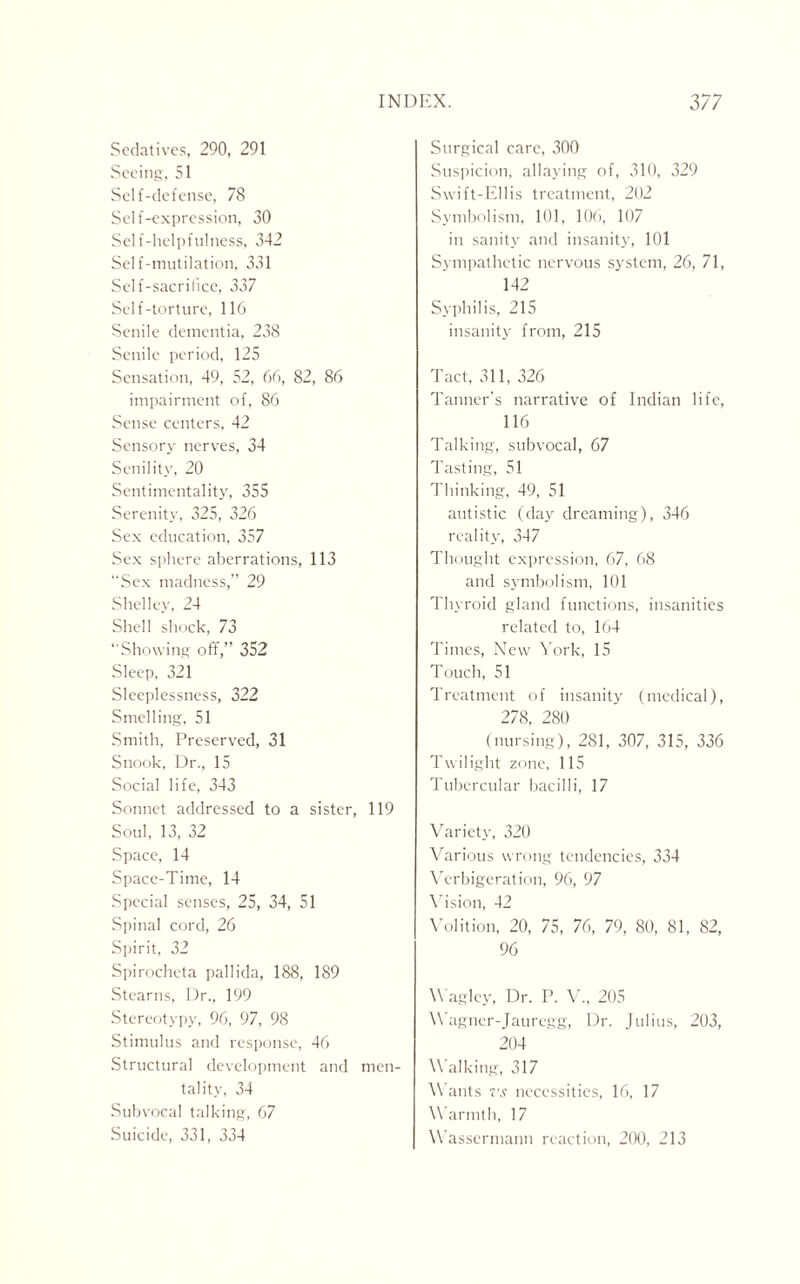 Sedatives, 290, 291 Seeing, 51 Self-defense, 78 Self-expression, 30 Self-helpfulness, 342 Self-mutilation, 331 Self-sacrifice, 337 Self-torture, 116 Senile dementia, 238 Senile period, 125 Sensation, 49, 52, 66, 82, 86 impairment of, 86 Sense centers, 42 Sensory nerves, 34 Senility, 20 Sentimentality, 355 Serenity, 325, 326 Sex education, 357 Sex sphere aberrations, 113 “Sex madness,” 29 Shelley, 24 Shell shock, 73 “Showing off,” 352 Sleep, 321 Sleeplessness, 322 Smelling, 51 Smith, Preserved, 31 Snook, Dr., 15 Social life, 343 Sonnet addressed to a sister, 119 Soul, 13, 32 Space, 14 Space-Time, 14 Special senses, 25, 34, 51 Spinal cord, 26 Spirit, 32 Spirocheta pallida, 188, 189 Stearns, Dr., 199 Stereotypy, 96, 97, 98 Stimulus and response, 46 Structural development and men¬ tality, 34 Subvocal talking, 67 Suicide, 331, 334 Surgical care, 300 Suspicion, allaying of, 310, 329 Swift-Ellis treatment, 202 Symbolism, 101, 106, 107 in sanity and insanity, 101 Sympathetic nervous system, 26, 71, 142 Syphilis, 215 insanity from, 215 Tact, 311, 326 Tanner's narrative of Indian life, 116 Talking, subvocal, 67 Tasting, 51 Thinking, 49, 51 autistic (day dreaming), 346 reality, 347 Thought expression, 67, 68 and symbolism, 101 Thyroid gland functions, insanities related to, 164 Times, New York, 15 Touch, 51 Treatment of insanity (medical), 278, 280 (nursing), 281, 307, 315, 336 Twilight zone, 115 Tubercular bacilli, 17 Variety, 320 Various wrong tendencies, 334 Verbigeration, 96, 97 Vision, 42 Volition, 20, 75, 76, 79, 80, 81, 82, 96 Wagley, Dr. P. V., 205 Wagner-Jauregg, Dr. Julius, 203, 204 Walking, 317 Wants vs necessities, 16, 17 Warmth, 17 Wassermann reaction, 200, 213