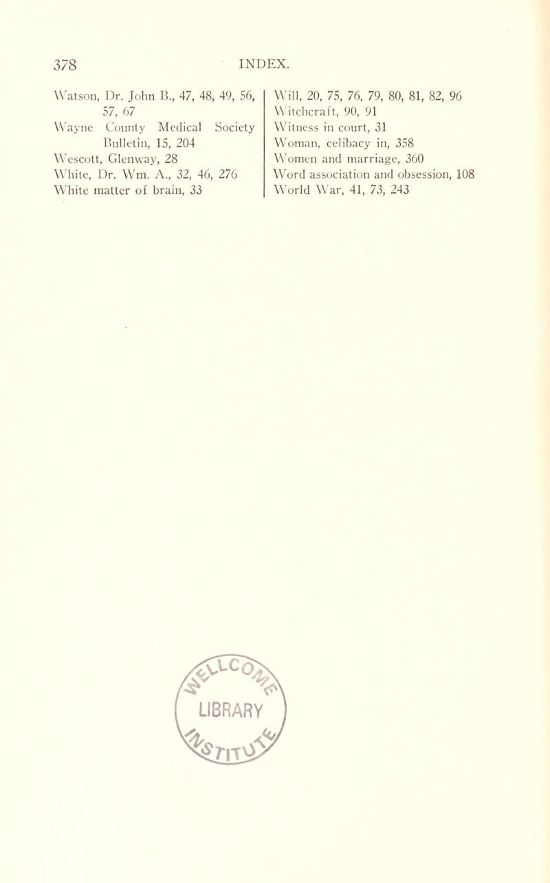 Watson, Dr. John B., 47, 48, 49, 56, 57, 67 Wayne County Medical Society Bulletin, 15, 204 Wescott, Glenway, 28 White, Dr. Wm. A., 32, 46, 276 White matter of brain, 33 Will, 20, 75, 76, 79, 80, 81, 82, 96 Witchcraft, 90, 91 Witness in court, 31 Woman, celibacy in, 358 Women and marriage, 360 Word association and obsession, 108 World War, 41, 73, 243
