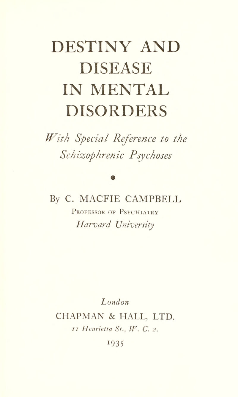 DESTINY AND DISEASE IN MENTAL DISORDERS With Special Referetice to the Schizophrenic Psychoses © By C. MACFIE CAMPBELL Professor of Psychiatry Harvard University London CHAPMAN & HALL, LTD. 11 Henrietta St., IV. C. 2.