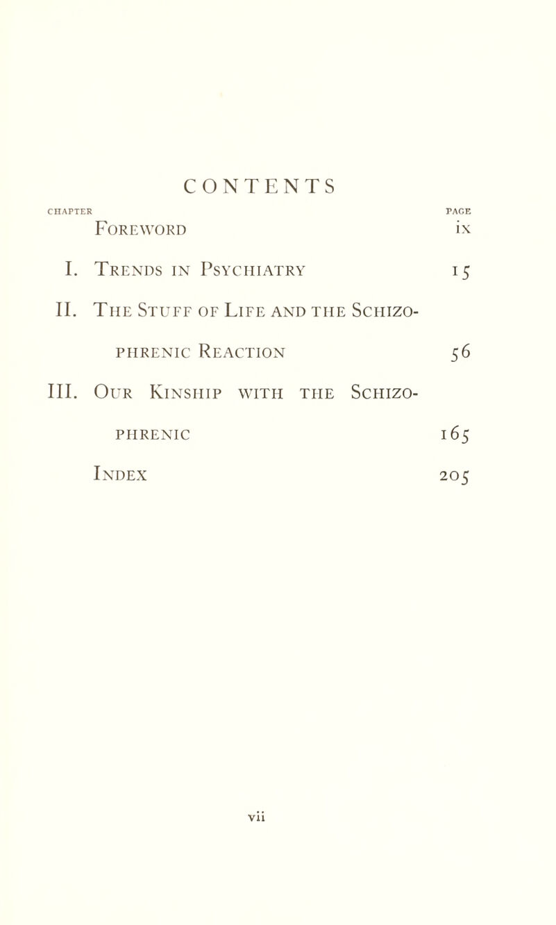 CONTENTS CHAPTER PAGE Foreword ix I. Trends in Psychiatry 15 II. The Stuff of Life and the Schizo¬ phrenic Reaction 56 III. Our Kinship with the Schizo¬ phrenic 165 Index 205