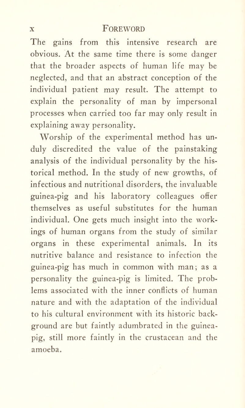 The gains from this intensive research are obvious. At the same time there is some danger that the broader aspects of human life may be neglected, and that an abstract conception of the individual patient may result. The attempt to explain the personality of man by impersonal processes when carried too far may only result in explaining away personality. Worship of the experimental method has un¬ duly discredited the value of the painstaking analysis of the individual personality by the his¬ torical method. In the study of new growths, of infectious and nutritional disorders, the invaluable guinea-pig and his laboratory colleagues offer themselves as useful substitutes for the human individual. One gets much insight into the work¬ ings of human organs from the study of similar organs in these experimental animals. In its nutritive balance and resistance to infection the guinea-pig has much in common with man; as a personality the guinea-pig is limited. The prob¬ lems associated with the inner conflicts of human nature and with the adaptation of the individual to his cultural environment with its historic back¬ ground are but faintly adumbrated in the guinea- pig, still more faintly in the crustacean and the amoeba.