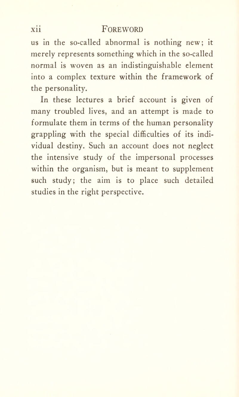 us in the so-called abnormal is nothing new; it merely represents something which in the so-called normal is woven as an indistinguishable element into a complex texture within the framework of the personality. In these lectures a brief account is given of many troubled lives, and an attempt is made to formulate them in terms of the human personality grappling with the special difficulties of its indi¬ vidual destiny. Such an account does not neglect the intensive study of the impersonal processes within the organism, but is meant to supplement such study; the aim is to place such detailed studies in the right perspective.