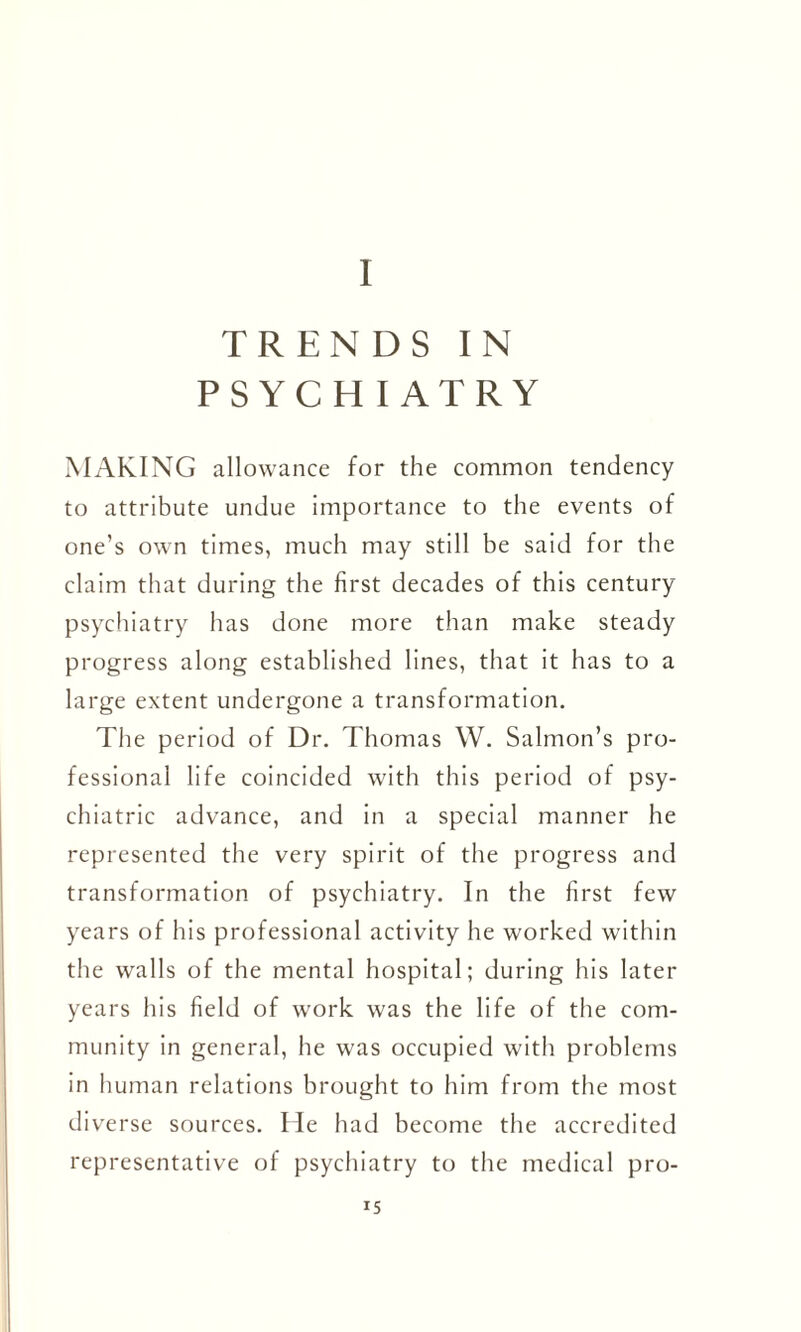 I TRENDS IN PSYCHIATRY MAKING allowance for the common tendency to attribute undue importance to the events of one’s own times, much may still be said for the claim that during the first decades of this century- psychiatry has done more than make steady progress along established lines, that it has to a large extent undergone a transformation. The period of Dr. Thomas W. Salmon’s pro¬ fessional life coincided with this period of psy¬ chiatric advance, and in a special manner he represented the very spirit of the progress and transformation of psychiatry. In the first few years of his professional activity he worked within the walls of the mental hospital; during his later years his field of work was the life of the com¬ munity in general, he was occupied with problems in human relations brought to him from the most diverse sources. He had become the accredited representative of psychiatry to the medical pro-