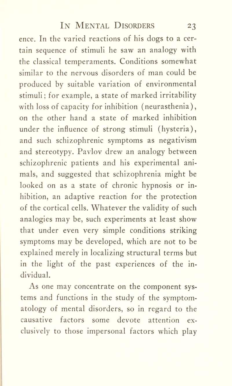 ence. In the varied reactions of his dogs to a cer¬ tain sequence of stimuli he saw an analogy with the classical temperaments. Conditions somewhat similar to the nervous disorders of man could be produced by suitable variation of environmental stimuli; for example, a state of marked irritability with loss of capacity for inhibition (neurasthenia), on the other hand a state of marked inhibition under the influence of strong stimuli (hysteria), and such schizophrenic symptoms as negativism and stereotypy. Pavlov drew an analogy between schizophrenic patients and his experimental ani¬ mals, and suggested that schizophrenia might be looked on as a state of chronic hypnosis or in¬ hibition, an adaptive reaction for the protection of the cortical cells. Whatever the validity of such analogies may be, such experiments at least show that under even very simple conditions striking symptoms may be developed, which are not to be explained merely in localizing structural terms but in the light of the past experiences of the in¬ dividual. As one may concentrate on the component sys¬ tems and functions in the study of the symptom¬ atology of mental disorders, so in regard to the causative factors some devote attention ex¬ clusively to those impersonal factors which play