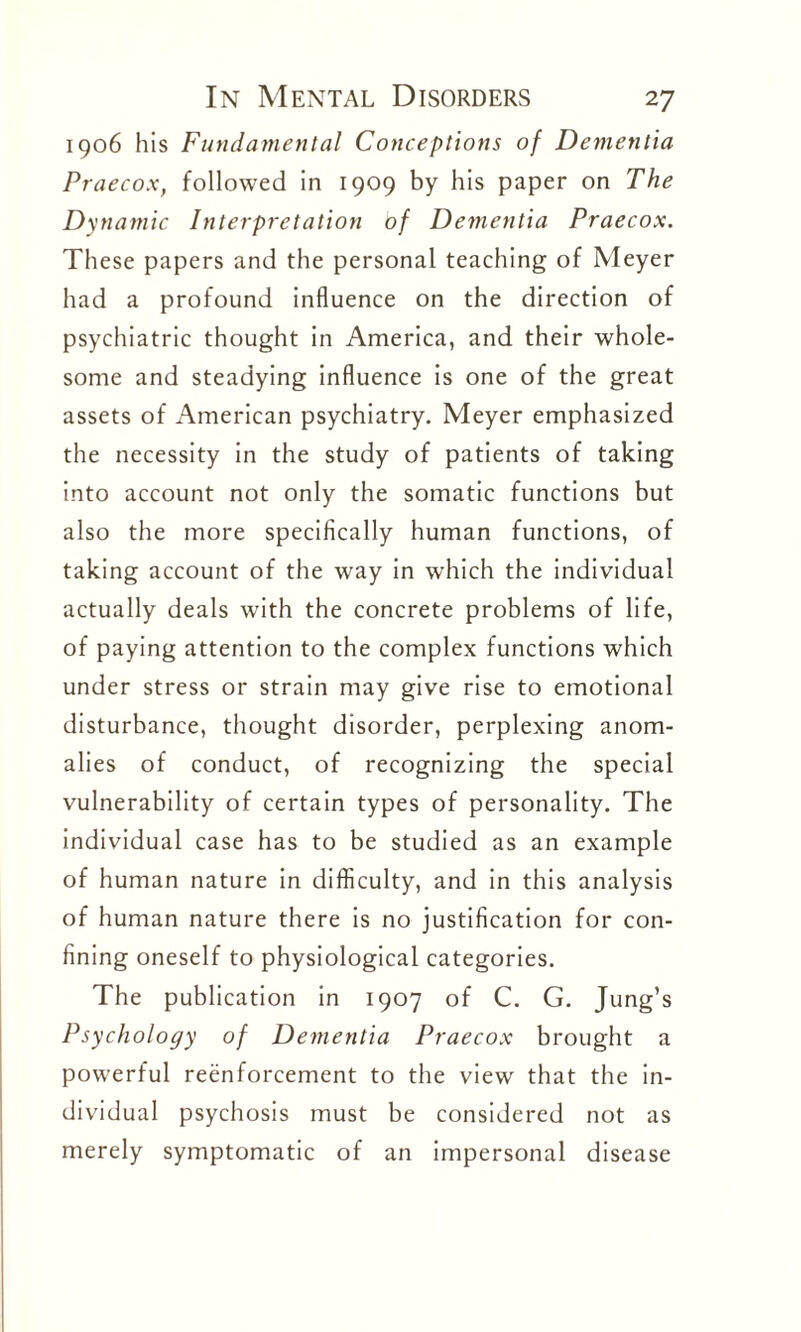 1906 his Fundamental Conceptions of Dementia Praecox, followed in 1909 by his paper on The Dynamic Interpretation of Dementia Praecox. These papers and the personal teaching of Meyer had a profound influence on the direction of psychiatric thought in America, and their whole¬ some and steadying influence is one of the great assets of American psychiatry. Meyer emphasized the necessity in the study of patients of taking into account not only the somatic functions but also the more specifically human functions, of taking account of the way in which the individual actually deals with the concrete problems of life, of paying attention to the complex functions which under stress or strain may give rise to emotional disturbance, thought disorder, perplexing anom¬ alies of conduct, of recognizing the special vulnerability of certain types of personality. The individual case has to be studied as an example of human nature in difficulty, and in this analysis of human nature there is no justification for con¬ fining oneself to physiological categories. The publication in 1907 of C. G. Jung’s Psychology of Dementia Praecox brought a powerful reenforcement to the view that the in¬ dividual psychosis must be considered not as merely symptomatic of an impersonal disease