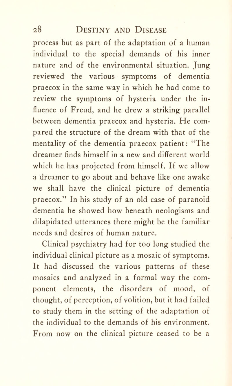 process but as part of the adaptation of a human individual to the special demands of his inner nature and of the environmental situation. Jung reviewed the various symptoms of dementia praecox in the same way in which he had come to review the symptoms of hysteria under the in¬ fluence of Freud, and he drew a striking parallel between dementia praecox and hysteria. He com¬ pared the structure of the dream with that of the mentality of the dementia praecox patient: “The dreamer finds himself in a new and different world which he has projected from himself. If we allow a dreamer to go about and behave like one awake we shall have the clinical picture of dementia praecox.” In his study of an old case of paranoid dementia he showed how beneath neologisms and dilapidated utterances there might be the familiar needs and desires of human nature. Clinical psychiatry had for too long studied the individual clinical picture as a mosaic of symptoms. It had discussed the various patterns of these mosaics and analyzed in a formal way the com¬ ponent elements, the disorders of mood, of thought, of perception, of volition, but it had failed to study them in the setting of the adaptation of the individual to the demands of his environment. From now on the clinical picture ceased to be a