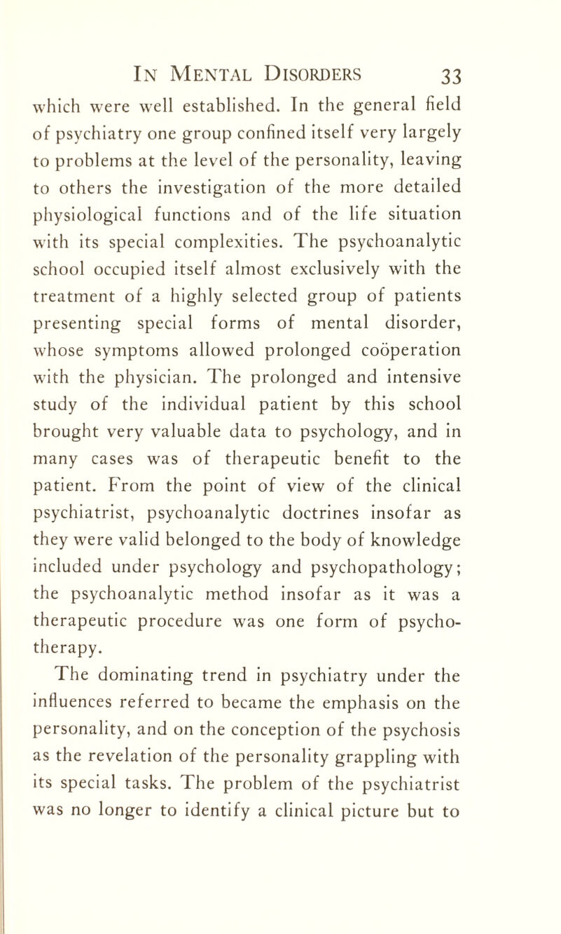 which were well established. In the general field of psychiatry one group confined itself very largely to problems at the level of the personality, leaving to others the investigation of the more detailed physiological functions and of the life situation with its special complexities. The psychoanalytic school occupied itself almost exclusively with the treatment of a highly selected group of patients presenting special forms of mental disorder, whose symptoms allowed prolonged cooperation with the physician. The prolonged and intensive study of the individual patient by this school brought very valuable data to psychology, and in many cases was of therapeutic benefit to the patient. From the point of view of the clinical psychiatrist, psychoanalytic doctrines insofar as they were valid belonged to the body of knowledge included under psychology and psychopathology; the psychoanalytic method insofar as it was a therapeutic procedure was one form of psycho¬ therapy. The dominating trend in psychiatry under the influences referred to became the emphasis on the personality, and on the conception of the psychosis as the revelation of the personality grappling with its special tasks. The problem of the psychiatrist was no longer to identify a clinical picture but to