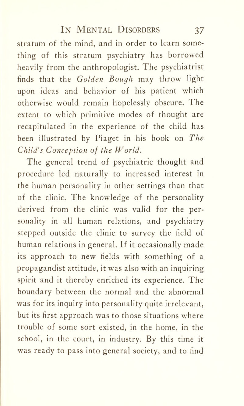 stratum of the mind, and in order to learn some¬ thing of this stratum psychiatry has borrowed heavily from the anthropologist. The psychiatrist finds that the Golden Bough may throw light upon ideas and behavior of his patient which otherwise would remain hopelessly obscure. The extent to which primitive modes of thought are recapitulated in the experience of the child has been illustrated by Piaget in his book on The Child’s Conception of the IVorld. The general trend of psychiatric thought and procedure led naturally to increased interest in the human personality in other settings than that of the clinic. The knowledge of the personality derived from the clinic was valid for the per¬ sonality in all human relations, and psychiatry stepped outside the clinic to survey the field of human relations in general. If it occasionally made its approach to new fields with something of a propagandist attitude, it was also with an inquiring spirit and it thereby enriched its experience. The boundary between the normal and the abnormal was for its inquiry into personality quite irrelevant, but its first approach was to those situations where trouble of some sort existed, in the home, in the school, in the court, in industry. By this time it was ready to pass into general society, and to find