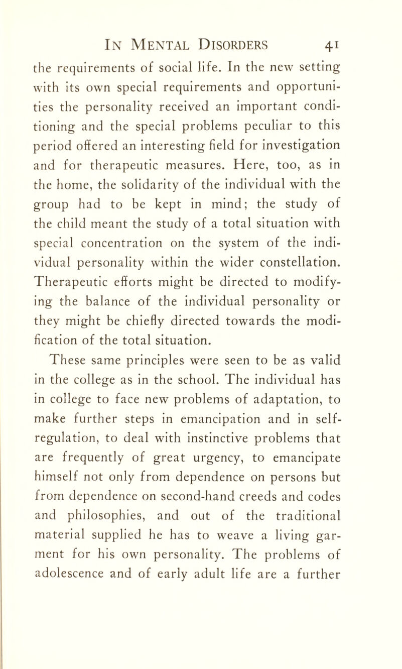 the requirements of social life. In the new setting with its own special requirements and opportuni¬ ties the personality received an important condi¬ tioning and the special problems peculiar to this period offered an interesting field for investigation and for therapeutic measures. Here, too, as in the home, the solidarity of the individual with the group had to be kept in mind; the study of the child meant the study of a total situation with special concentration on the system of the indi¬ vidual personality within the wider constellation. Therapeutic efforts might be directed to modify¬ ing the balance of the individual personality or they might be chiefly directed towards the modi¬ fication of the total situation. These same principles were seen to be as valid in the college as in the school. The individual has in college to face new problems of adaptation, to make further steps in emancipation and in self¬ regulation, to deal with instinctive problems that are frequently of great urgency, to emancipate himself not only from dependence on persons but from dependence on second-hand creeds and codes and philosophies, and out of the traditional material supplied he has to weave a living gar¬ ment for his own personality. The problems of adolescence and of early adult life are a further