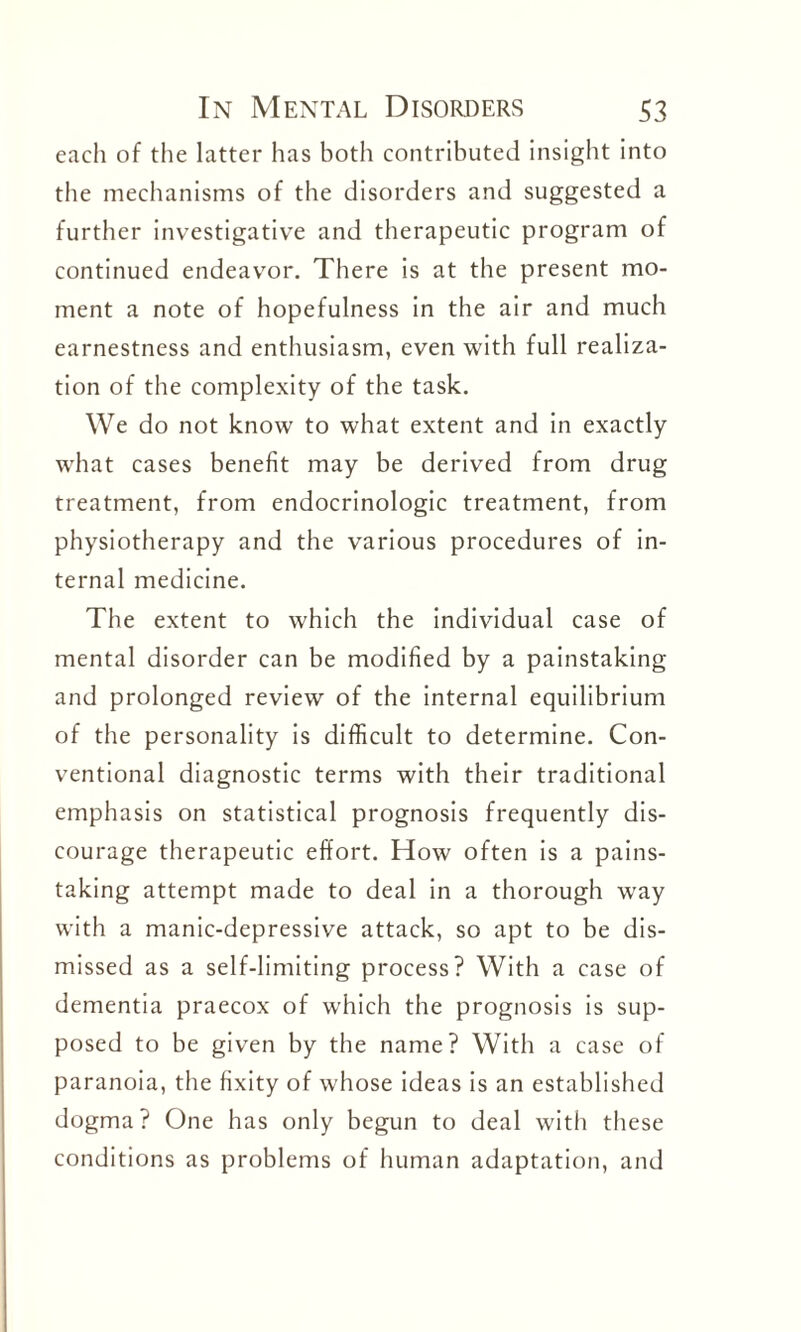 each of the latter has both contributed insight into the mechanisms of the disorders and suggested a further investigative and therapeutic program of continued endeavor. There is at the present mo¬ ment a note of hopefulness in the air and much earnestness and enthusiasm, even with full realiza¬ tion of the complexity of the task. We do not know to what extent and in exactly what cases benefit may be derived from drug treatment, from endocrinologic treatment, from physiotherapy and the various procedures of in¬ ternal medicine. The extent to which the individual case of mental disorder can be modified by a painstaking and prolonged review of the internal equilibrium of the personality is difficult to determine. Con¬ ventional diagnostic terms with their traditional emphasis on statistical prognosis frequently dis¬ courage therapeutic effort. How often is a pains¬ taking attempt made to deal in a thorough way with a manic-depressive attack, so apt to be dis¬ missed as a self-limiting process? With a case of dementia praecox of which the prognosis is sup¬ posed to be given by the name? With a case of paranoia, the fixity of whose ideas is an established dogma? One has only begun to deal with these conditions as problems of human adaptation, and