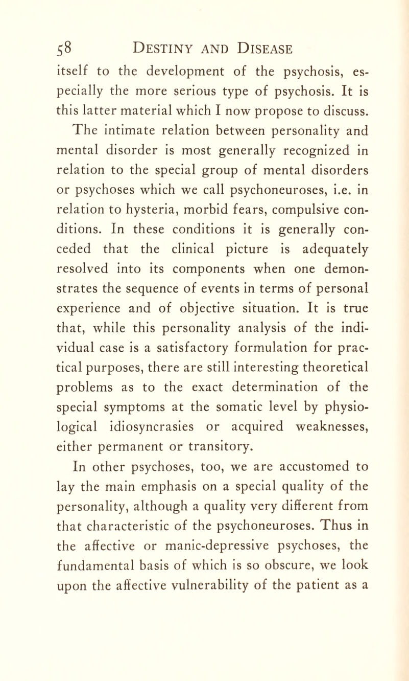 itself to the development of the psychosis, es¬ pecially the more serious type of psychosis. It is this latter material which I now propose to discuss. The intimate relation between personality and mental disorder is most generally recognized in relation to the special group of mental disorders or psychoses which we call psychoneuroses, i.e. in relation to hysteria, morbid fears, compulsive con¬ ditions. In these conditions it is generally con¬ ceded that the clinical picture is adequately resolved into its components when one demon¬ strates the sequence of events in terms of personal experience and of objective situation. It is true that, while this personality analysis of the indi¬ vidual case is a satisfactory formulation for prac¬ tical purposes, there are still interesting theoretical problems as to the exact determination of the special symptoms at the somatic level by physio¬ logical idiosyncrasies or acquired weaknesses, either permanent or transitory. In other psychoses, too, we are accustomed to lay the main emphasis on a special quality of the personality, although a quality very different from that characteristic of the psychoneuroses. Thus in the affective or manic-depressive psychoses, the fundamental basis of which is so obscure, we look upon the affective vulnerability of the patient as a