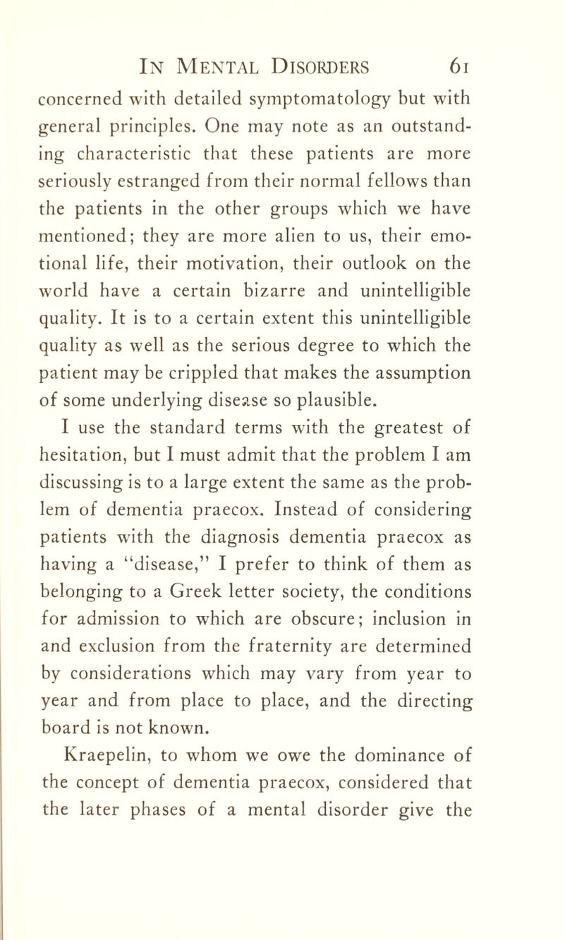 concerned with detailed symptomatology but with general principles. One may note as an outstand¬ ing characteristic that these patients are more seriously estranged from their normal fellows than the patients in the other groups which we have mentioned; they are more alien to us, their emo¬ tional life, their motivation, their outlook on the world have a certain bizarre and unintelligible quality. It is to a certain extent this unintelligible quality as well as the serious degree to which the patient may be crippled that makes the assumption of some underlying disease so plausible. I use the standard terms with the greatest of hesitation, but I must admit that the problem I am discussing is to a large extent the same as the prob¬ lem of dementia praecox. Instead of considering patients with the diagnosis dementia praecox as having a “disease,” I prefer to think of them as belonging to a Greek letter society, the conditions for admission to which are obscure; inclusion in and exclusion from the fraternity are determined by considerations which may vary from year to year and from place to place, and the directing board is not known. Kraepelin, to whom we owe the dominance of the concept of dementia praecox, considered that the later phases of a mental disorder give the