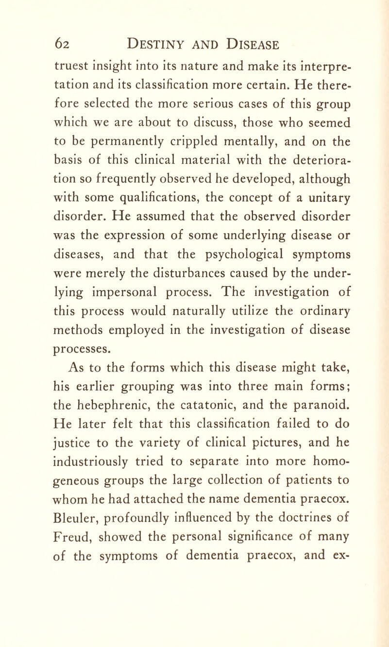 truest insight into its nature and make its interpre¬ tation and its classification more certain. He there¬ fore selected the more serious cases of this group which we are about to discuss, those who seemed to be permanently crippled mentally, and on the basis of this clinical material with the deteriora¬ tion so frequently observed he developed, although with some qualifications, the concept of a unitary disorder. He assumed that the observed disorder was the expression of some underlying disease or diseases, and that the psychological symptoms were merely the disturbances caused by the under¬ lying impersonal process. The investigation of this process would naturally utilize the ordinary methods employed in the investigation of disease processes. As to the forms which this disease might take, his earlier grouping was into three main forms; the hebephrenic, the catatonic, and the paranoid. He later felt that this classification failed to do justice to the variety of clinical pictures, and he industriously tried to separate into more homo¬ geneous groups the large collection of patients to whom he had attached the name dementia praecox. Bleuler, profoundly influenced by the doctrines of Freud, showed the personal significance of many of the symptoms of dementia praecox, and ex-