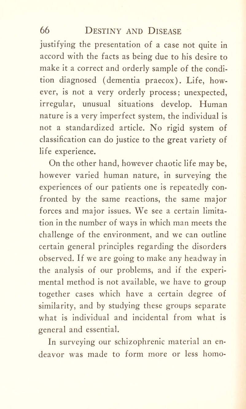 justifying the presentation of a case not quite in accord with the facts as being due to his desire to make it a correct and orderly sample of the condi¬ tion diagnosed (dementia praecox). Life, how¬ ever, is not a very orderly process; unexpected, irregular, unusual situations develop. Human nature is a very imperfect system, the individual is not a standardized article. No rigid system of classification can do justice to the great variety of life experience. On the other hand, however chaotic life may be, however varied human nature, in surveying the experiences of our patients one is repeatedly con¬ fronted by the same reactions, the same major forces and major issues. We see a certain limita¬ tion in the number of ways in which man meets the challenge of the environment, and we can outline certain general principles regarding the disorders observed. If we are going to make any headway in the analysis of our problems, and if the experi¬ mental method is not available, we have to group together cases which have a certain degree of similarity, and by studying these groups separate what is individual and incidental from what is general and essential. In surveying our schizophrenic material an en¬ deavor was made to form more or less homo-