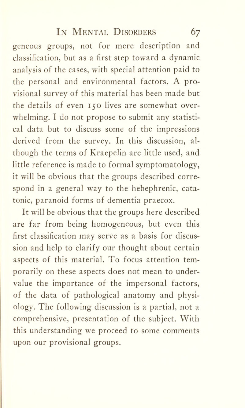 geneous groups, not for mere description and classification, but as a first step toward a dynamic analysis of the cases, with special attention paid to the personal and environmental factors. A pro¬ visional survey of this material has been made hut the details of even 150 lives are somewhat over¬ whelming. I do not propose to submit any statisti¬ cal data but to discuss some of the impressions derived from the survey. In this discussion, al¬ though the terms of Kraepelin are little used, and little reference is made to formal symptomatology, it will be obvious that the groups described corre¬ spond in a general way to the hebephrenic, cata¬ tonic, paranoid forms of dementia praecox. It will be obvious that the groups here described are far from being homogeneous, but even this first classification may serve as a basis for discus¬ sion and help to clarify our thought about certain aspects of this material. To focus attention tem¬ porarily on these aspects does not mean to under¬ value the importance of the impersonal factors, of the data of pathological anatomy and physi¬ ology. The following discussion is a partial, not a comprehensive, presentation of the subject. With this understanding we proceed to some comments upon our provisional groups.