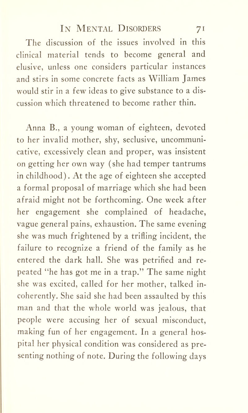 The discussion of the issues involved in this clinical material tends to become general and elusive, unless one considers particular instances and stirs in some concrete facts as William James would stir in a few ideas to give substance to a dis¬ cussion which threatened to become rather thin. Anna B., a young woman of eighteen, devoted to her invalid mother, shy, seclusive, uncommuni¬ cative, excessively clean and proper, was insistent on getting her own way (she had temper tantrums in childhood). At the age of eighteen she accepted a formal proposal of marriage which she had been afraid might not be forthcoming. One week after her engagement she complained of headache, vague general pains, exhaustion. The same evening she was much frightened by a trifling incident, the failure to recognize a friend of the family as he entered the dark hall. She was petrified and re¬ peated “he has got me in a trap.” The same night she was excited, called for her mother, talked in¬ coherently. She said she had been assaulted by this man and that the whole world was jealous, that people were accusing her of sexual misconduct, making fun of her engagement. In a general hos¬ pital her physical condition was considered as pre¬ senting nothing of note. During the following days