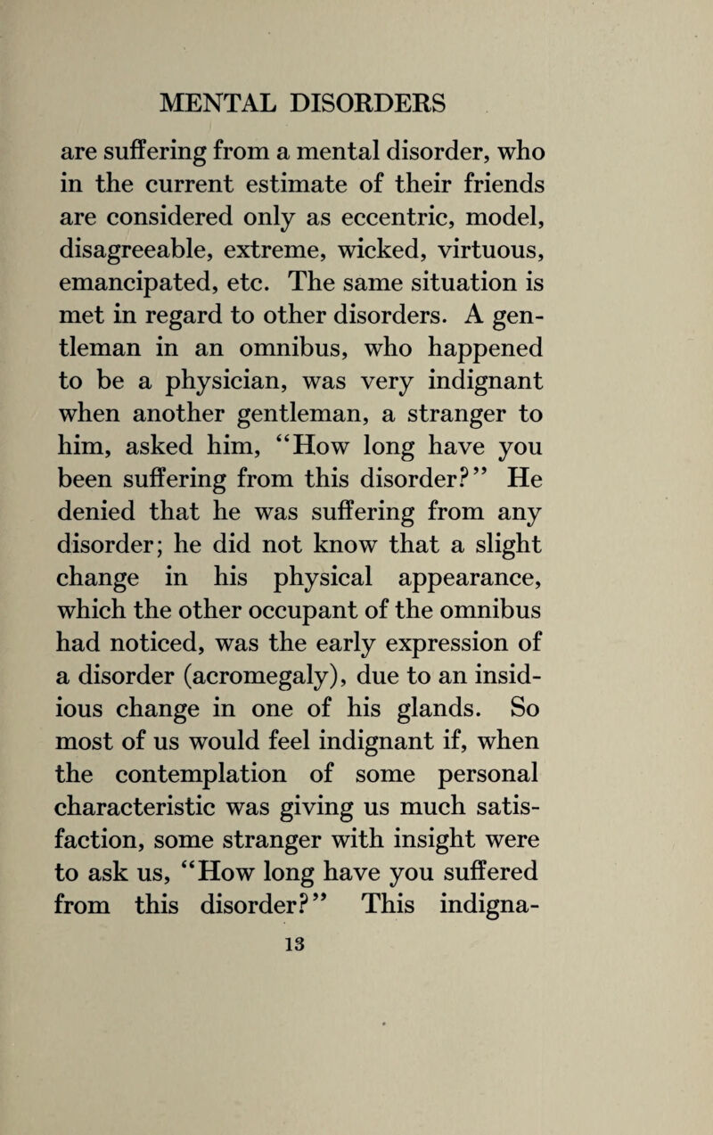 are suffering from a mental disorder, who in the current estimate of their friends are considered only as eccentric, model, disagreeable, extreme, wicked, virtuous, emancipated, etc. The same situation is met in regard to other disorders. A gen¬ tleman in an omnibus, who happened to be a physician, was very indignant when another gentleman, a stranger to him, asked him, “How long have you been suffering from this disorder?” He denied that he was suffering from any disorder; he did not know that a slight change in his physical appearance, which the other occupant of the omnibus had noticed, was the early expression of a disorder (acromegaly), due to an insid¬ ious change in one of his glands. So most of us would feel indignant if, when the contemplation of some personal characteristic was giving us much satis¬ faction, some stranger with insight were to ask us, “How long have you suffered from this disorder?” This indigna-