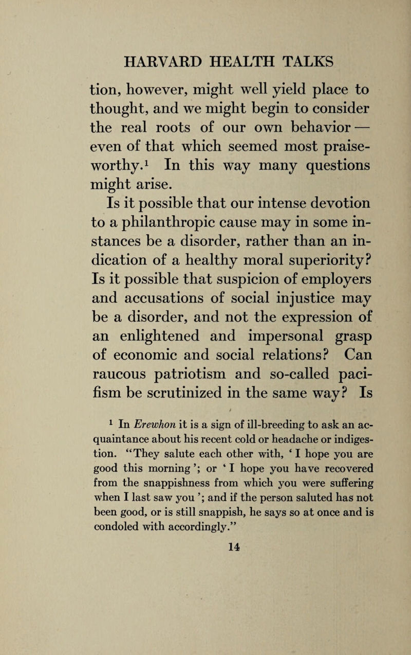 tion, however, might well yield place to thought, and we might begin to consider the real roots of our own behavior — even of that which seemed most praise¬ worthy.1 In this way many questions might arise. Is it possible that our intense devotion to a philanthropic cause may in some in¬ stances be a disorder, rather than an in¬ dication of a healthy moral superiority? Is it possible that suspicion of employers and accusations of social injustice may be a disorder, and not the expression of an enlightened and impersonal grasp of economic and social relations? Can raucous patriotism and so-called paci¬ fism be scrutinized in the same way? Is t 1 In Erewhon it is a sign of ill-breeding to ask an ac¬ quaintance about his recent cold or headache or indiges¬ tion. “They salute each other with, * I hope you are good this morning or ‘I hope you have recovered from the snappishness from which you were suffering when I last saw you ’; and if the person saluted has not been good, or is still snappish, he says so at once and is condoled with accordingly.”