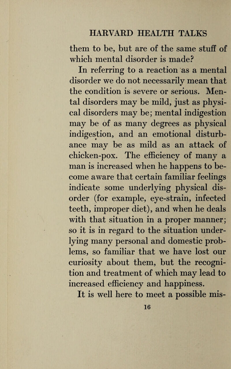 them to be, but are of the same stuff of which mental disorder is made? In referring to a reaction as a mental disorder we do not necessarily mean that the condition is severe or serious. Men¬ tal disorders may be mild, just as physi¬ cal disorders may be; mental indigestion may be of as many degrees as physical indigestion, and an emotional disturb¬ ance may be as mild as an attack of chicken-pox. The efficiency of many a man is increased when he happens to be¬ come aware that certain familiar feelings indicate some underlying physical dis¬ order (for example, eye-strain, infected teeth, improper diet), and when he deals with that situation in a proper manner; so it is in regard to the situation under¬ lying many personal and domestic prob¬ lems, so familiar that we have lost our curiosity about them, but the recogni¬ tion and treatment of which may lead to increased efficiency and happiness. It is well here to meet a possible mis-