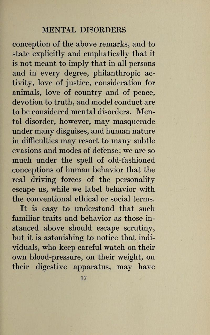 conception of the above remarks, and to state explicitly and emphatically that it is not meant to imply that in all persons and in every degree, philanthropic ac¬ tivity, love of justice, consideration for animals, love of country and of peace, devotion to truth, and model conduct are to be considered mental disorders. Men¬ tal disorder, however, may masquerade under many disguises, and human nature in difficulties may resort to many subtle evasions and modes of defense; we are so much under the spell of old-fashioned conceptions of human behavior that the real driving forces of the personality escape us, while we label behavior with the conventional ethical or social terms. It is easy to understand that such familiar traits and behavior as those in¬ stanced above should escape scrutiny, but it is astonishing to notice that indi¬ viduals, who keep careful watch on their own blood-pressure, on their weight, on their digestive apparatus, may have