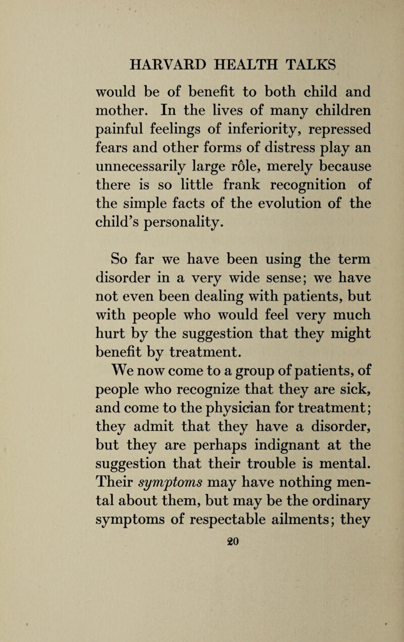 would be of benefit to both child and mother. In the lives of many children painful feelings of inferiority, repressed fears and other forms of distress play an unnecessarily large role, merely because there is so little frank recognition of the simple facts of the evolution of the child’s personality. So far we have been using the term disorder in a very wide sense; we have not even been dealing with patients, but with people who would feel very much hurt by the suggestion that they might benefit by treatment. We now come to a group of patients, of people who recognize that they are sick, and come to the physician for treatment; they admit that they have a disorder, but they are perhaps indignant at the suggestion that their trouble is mental. Their symptoms may have nothing men¬ tal about them, but may be the ordinary symptoms of respectable ailments; they
